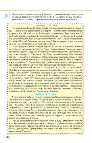 88
1. Прочитайте уривок з літопису Руського про похід князя Ігоря проти
половців. Порівняйте літописний текст із «Словом о полку Ігоревім».
Доведіть, що «Слову…» притаманний високий рівень художності.
П’ятниця 10. V 1185
І от виладнали [русичі] шість полків: Ігорів полк посередині, а право-
руч — брата його, Всеволодів, а ліворуч — Святославів, синівця його;
попереду його, [Ігоря], — син Володимир і другий полк, Ярославів, ковуї,
що були з Ольстином, і третій полк теж попереду, — стрільці, що були од
усіх князів виведені. І так виладнали вони полки свої, і сказав Ігор до бра-
тів своїх: «Браття! Сього ми шукали єсмо! Тож ударимо!» І тоді рушили
вони до них, поклавши на Бога уповання своє.
І коли прибули вони до ріки до Сюурлію, то виїхали з половецьких пол-
ків стрільці і, пустивши по стрілі на Русь, так і поскакали. Руси ж не пере-
їхали були іще ріки Сюурлію, як поскакали й ті половці сили половецької,
котрі ото здалеку од ріки стояли. Тоді Святослав Ольгович, і Володимир
Ігоревич, і Ольстин з ковуями, і стрільці кинулися вслід за ними, а Ігор
і Всеволод помалу йшли оба, не розпустивши війська свого. Перед-
ні ж ті руси били їх, брали, і половці пробігли вежі, а руси, дійшовши до
веж, набрали полону. Другі ж уночі приїхали до полків із полоном.
І коли зібралися війська всі, то сказав Ігор до братів і до мужів своїх:
«Осе Бог силою своєю наслав на ворогів наших біду, а на нас — честь і
слава. Та ось бачили ми війська половецькі, що їх багато є. Але чи ж вони
тут усі зібралися? Нині ж поїдемо вночі. А хто поїде завтра вслід за нами,
то чи всі вони поїдуть? Тільки луччі кінники переберуться, а з самими
[ними] як нам Бог дасть!» І сказав Святослав Ольгович обом стриям сво-
їм: «Далеко я гонив услід за половцями, і коні мої не можуть. Якщо мені
нині поїхати, то доведеться мені тільки в дорозі одстати». І піддержав
його Всеволод, щоб ото стати тут, і сказав Ігор: «Та негаразд є, браття,
розуміючи [все], померти». Однак вони стали тут.
Субота 11. V 1185
А коли світала субота, почали виступати війська половецькі, як бори,
і не знали князі руські, кому з них до котрого поїхати, бо було їх незчис-
ленне множество. І сказав Ігор: «Се, видати, зібрали ми на себе землю
всю: і Кончака, і Козу Бурновича, і Токсобича, [і] Колобича, і Єтебича, і
Тертробича». І тоді, порадившись, усі вони зсіли з коней, бо мали намір,
б’ючись, дійти до ріки Дінця. Вони бо говорили: «Якщо ми побіжимо, уте-
чем самі, а чорних людей оставимо, то од Бога нам буде гріх, як сих ви-
дамо. Підем, і або вмремо, або живі будемо всі вкупі». І, так сказавши, всі
зсіли з коней і пішли б’ючись.
І тут за допустом Божим поранили Ігоря в руку і умертвили лівицю
його, і була печаль велика у полку його. І воєводу вони схопили — той був
раніш поранений. Однак тоді кріпко вони билися тої днини до вечора, і
багато було ранених [і] мертвих у полках руських. Настала й ніч суботня,
а вони пішли б’ючись.
 