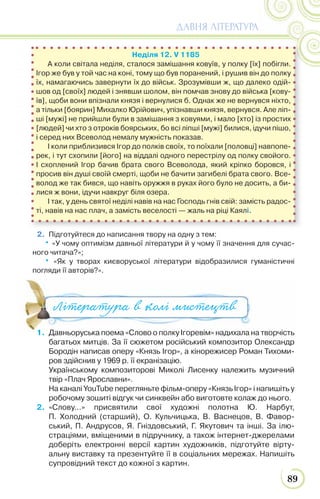 89
ДАВНЯ ЛІТЕРАТУРА
2. Підготуйтеся до написання твору на одну з тем:
• «У чому оптимізм давньої літератури й у чому її значення для сучас-
ного читача?»;
• «Як у творах києворуської літератури відобразилися гуманістичні
погляди її авторів?».
Неділя 12. V 1185
А коли світала неділя, сталося замішання ковуїв, у полку [їх] побігли.
Ігор же був у той час на коні, тому що був поранений, і рушив він до полку
їх, намагаючись завернути їх до військ. Зрозумівши ж, що далеко одій-
шов од [своїх] людей і знявши шолом, він помчав знову до війська [кову-
їв], щоби вони впізнали князя і вернулися б. Однак же не вернувся ніхто,
а тільки [боярин] Михалко Юрійович, упізнавши князя, вернувся. Але ліп-
ші [мужі] не прийшли були в замішання з ковуями, і мало [хто] із простих
[людей] чи хто з отроків боярських, бо всі ліпші [мужі] билися, ідучи пішо,
і серед них Всеволод немалу мужність показав.
І коли приблизився Ігор до полків своїх, то поїхали [половці] навпопе-
рек, і тут схопили [його] на віддалі одного перестрілу од полку свойого.
І схоплений Ігор бачив брата свого Всеволода, який кріпко боровся, і
просив він душі своїй смерті, щоби не бачити загибелі брата свого. Все-
волод же так бився, що навіть оружжя в руках його було не досить, а би-
лися ж вони, ідучи навкруг біля озера.
І так, у день святої неділі навів на нас Господь гнів свій: замість радос-
ті, навів на нас плач, а замість веселості — жаль на ріці Каялі.
Література в колі мистецтв
1. Давньоруська поема «Слово о полку Ігоревім» надихала на творчість
багатьох митців. За її сюжетом російський композитор Олександр
Бородін написав оперу «Князь Ігор», а кінорежисер Роман Тихоми-
ров здійснив у 1969 р. її екранізацію.
Українському композиторові Миколі Лисенку належить музичний
твір «Плач Ярославни».
На каналі YouTube перегляньте фільм-оперу «Князь Ігор» і напишіть у
робочому зошиті відгук чи синквейн або виготовте колаж до нього.
2. «Слову…» присвятили свої художні полотна Ю. Нарбут,
П. Холодний (старший), О. Кульчицька, В. Васнецов, В. Фавор-
ський, П. Андрусов, Я. Гніздовський, Г. Якутович та інші. За ілю-
страціями, вміщеними в підручнику, а також інтернет-джерелами
доберіть електронні версії картин художників, підготуйте вірту-
альну виставку та презентуйте її в соціальних мережах. Напишіть
супровідний текст до кожної з картин.
 