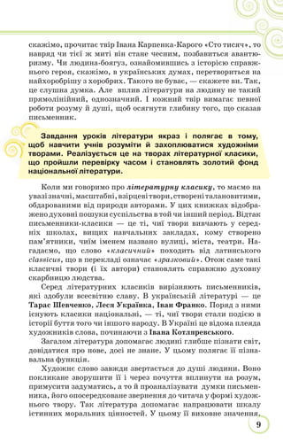 9
скажімо, прочитає твір Івана Карпенка-Карого «Сто тисяч», то
навряд чи тієї ж миті він стане чесним, позбавиться авантю-
ризму. Чи людина-боягуз, ознайомившись з історією справж-
нього героя, скажімо, в українських думах, перетвориться на
найхоробрішу з хоробрих. Такого не буває, — скажете ви. Так,
це слушна думка. Але вплив літератури на людину не такий
прямолінійний, однозначний. І кожний твір вимагає певної
роботи розуму й душі, щоб осягнути глибину того, що сказав
письменник.
Коли ми говоримо про літературну класику, то маємо на
увазізначні,масштабні,взірцевітвори,створеніталановитими,
обдарованими від природи авторами. У цих книжках відобра-
жено духовні пошуки суспільства в той чи інший період. Відтак
письменники-класики — це ті, чиї твори вивчають у серед-
ніх школах, вищих навчальних закладах, кому створено
пам’ятники, чиїм іменем названо вулиці, міста, театри. На-
гадаємо, що слово «класичний» походить від латинського
classicus, що в перекладі означає «зразковий». Отож саме такі
класичні твори (і їх автори) становлять справжню духовну
скарбницю людства.
Серед літературних класиків вирізняють письменників,
які здобули всесвітню славу. В українській літературі — це
Тарас Шевченко, Леся Українка, Іван Франко. Поряд з ними
існують класики національні, — ті, чиї твори стали подією в
історії буття того чи іншого народу. В Україні це відома плеяда
художників слова, починаючи з Івана Котляревського.
Загалом література допомагає людині глибше пізнати світ,
довідатися про нове, досі не знане. У цьому полягає її пізна-
вальна функція.
Художнє слово завжди звертається до душі людини. Воно
покликане зворушити її і через почуття вплинути на розум,
примусити задуматись, а то й проаналізувати думки письмен-
ника, його опосередковане звернення до читача у формі худож-
нього твору. Так література допомагає напрацювати шкалу
істинних моральних цінностей. У цьому її виховне значення.
пи
Завдання уроків літератури якраз і полягає в тому,
щоб навчити учнів розуміти й захоплюватися художніми
творами. Реалізується це на творах літературної класики,
що пройшли перевірку часом і становлять золотий фонд
національної літератури.
 