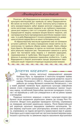 92
Ренесанс, або Відродження як культурно-історична епоха та
культурно-мистецький рух прийшов на зміну Середньовіччю.
Він виник на початку XIV ст. в Італії. Спочатку митці ставили за
мету використовувати забуті форми античної спадщини, але
потім світоглядні пошуки привели їх до глибокого переосмис-
лення ролі людини у світі та її стосунків з Богом. Якщо в епоху
Середньовіччя людину називали вінцем Божого творіння, але
насправді вона була підпорядкована релігійним нормам і кано-
нам, то в добу Відродження її почали усвідомлювати як довер-
шене втілення задуму Бога на землі та богорівну особу.
В образотворчому мистецтві художники вже не копіювали
усталені шаблони. На зміну стражденним ликам святих на по-
золоченому тлі прийшли образи живих людей. Навіть образи
Ісуса Христа, Богородиці та святих на полотнах почали набу-
вати реальних людських рис. Письменники-гуманісти в центр
уваги теж поставили живу людину з її земними радощами,
переживаннями й турботами. Мистецький ідеал того часу —
фізично й духовно розвинена гармонійна особистість. У добу
Відродження в Європі розпочався процес формування євро-
пейських націй і творення літератури національними мовами.
МиSTецький контекST
Історичні координати
Занепад колись могутньої середньовічної держави
Київська Русь та підкорення її монголо-татарами майже
на три століття загальмували культурний розвиток нашого
народу. Починаючи з XIV ст., більшість українських земель
увійшла до складу Великого князівства Литовського. І хоч
у новій державі панівною була українська культура (офіційною
мовою стала староукраїнська, діяли києворуські закони тощо),
наш народ, ослаблений боротьбою протягом попередніх століть,
так і не віднайшов у собі сил утвердитися в ній на рівних правах
з литовцями.
Подальші політичні, моральні, а відтак і культурні втрати від-
булися після входження українських земель до складу Речі По-
сполитої. Владні кола держави проводили політику, спрямовану
на ліквідацію автономії українських земель. Після Берестейської
унії українців насильно змушували приймати католицизм. Че-
рез мережу єзуїтських шкіл розгорнулась активна освітня робо-
та, спрямована на підрив авторитету православної віри й церкви.
Унаслідок цього через короткий час частина панівної верхівки укра-
їнського суспільства та заможних верств населення відступилася
І
 
