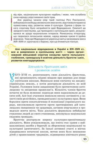 93
ДАВНЯ ЛІТЕРАТУРА
від віри, національних культурних надбань і мови, чим ослабила
сили народу у відстоюванні своїх прав.
Але українці чинили опір такій політиці Речі Посполитої,
виборювалисвободуувизвольнихзмаганнях,відстоювалиправона
православну віру, розвиток мови й культури. Однією з форм та-
кого спротиву було неприйняття ідей Відродження. Симпатії до
західного мистецтва, що приходило з католицьких країн, розціню-
валися як зрада національних інтересів. Ренесансну літературу,
що творилася латинською мовою, народ вважав чужою й ідейно
ворожою. Тому ідеї Відродження українські митці засвоювали вже в
XVII–XVIII ст. одночасно з бароко, про що йтиметься пізніше.
Діяльність братських шкіл
і розвиток освіти
У
XVІ–XVIІ ст. розпочинають свою діяльність братства,
які організовують свідомі міщани при церквах для опору
єзуїтським школам. Виникали вони спочатку на західно-
українських землях, а потім розгорнули діяльність по всій
Україні. Головним їхнім завданнями було протистояння като-
лицизму та зміцнення православ’я. Кількість членів братств
почасти не була великою: подекуди вони нараховували до де-
сяти осіб. Але їхні учасники виявляли високу активність у за-
хисті своїх релігійних, громадянських і культурних прав. Вони
боролися проти покатоличення й полонізації українського на-
роду, висловлювали протести проти протиправних дій като-
лицьких священиків чи урядовців, активно втручалися в гро-
мадське життя міста. Така діяльність формувала небайдуже
ставлення людей до свого становища, виховувала національно
свідомих громадян.
Братства розгорнули широку культурно-просвітницьку
діяльність. Вони усвідомлювали, що освіта стає одним з най-
важливіших засобів у боротьбі за збереження національної та
культурної ідентичності. За їхньої активної участі в містах
відкривалися початкові школи, метою яких було виховання
дітей у православних традиціях, підвищення освітнього рівня
Але національне відродження в Україні в XVI–XVII ст.
все ж виявлялося в суспільному житті — через органі-
зований військовий спротив козацтва проти польського
гноблення, громадську й освітню діяльність братств і шкіл,
розвиток книгодрукування.
 