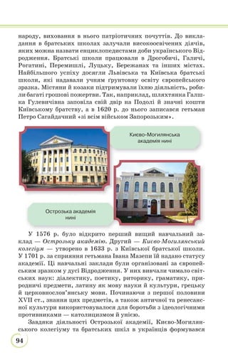 94
народу, виховання в нього патріотичних почуттів. До викла-
дання в братських школах залучали високоосвічених діячів,
яких можна назвати енциклопедистами доби українського Від-
родження. Братські школи працювали в Дрогобичі, Галичі,
Рогатині, Перемишлі, Луцьку, Бережанах та інших містах.
Найбільшого успіху досягли Львівська та Київська братські
школи, які надавали учням ґрунтовну освіту європейського
зразка. Містяни й козаки підтримували їхню діяльність, роби-
ли багаті грошові пожертви. Так, наприклад, шляхтянка Галш-
ка Гулевичівна заповіла свій двір на Подолі й значні кошти
Київському братству, а в 1620 р. до нього записався гетьман
Петро Сагайдачний «зі всім військом Запорозьким».
У 1576 р. було відкрито перший вищий навчальний за-
клад — Острозьку академію. Другий — Києво-Могилянський
колегіум — утворено в 1633 р. з Київської братської школи.
У 1701 р. за сприяння гетьмана Івана Мазепи їй надано статусу
академії. Ці навчальні заклади були організовані за європей-
ським зразком у дусі Відродження. У них вивчали чимало світ-
ських наук: діалектику, поетику, риторику, граматику, при-
родничі предмети, латину як мову науки й культури, грецьку
й церковнослов’янську мови. Починаючи з першої половини
XVII ст., знання цих предметів, а також античної та ренесанс-
ної культури використовувалося для боротьби з ідеологічними
противниками — католицизмом й унією.
Завдяки діяльності Острозької академії, Києво-Могилян-
ського колегіуму та братських шкіл в українців формувався
Києво-Могилянська
академія нині
Острозька академія
нині
 