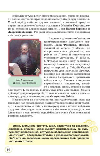 96
Крім літератури релігійного призначення, друкарні видава-
ли полемічні твори, проповіді, навчальну літературу для шкіл.
У цей період вийшли друком визначні мовознавчі праці —
перша церковнослов’янська граматика Мелетія Смотрицько-
го та словники церковнослов’янської мови Памви Беринди й
Лаврентія Зизанія. Усі вони відзначалися високою художньою
якістю оформлення.
Видатним діячем слов’янського
книгодрукування заслужено вва-
жають Івана Федорова. Переслі-
дуваний за «єресь» у Москві, де
він розпочав свою діяльність, пе-
реїхав до Львова й започаткував
українську друкарню. У 1573 р.
І. Федоров видав книгу релігійно-
го змісту Апостол, а в наступному
році — перший у Східній Європі
підручник для навчання Буквар.
Пізніше він прийняв запрошення
від князя Острозького працювати
в його маєтку. Людина із широким
європейським мисленням, патрі-
от і меценат, князь створив умови
для роботи І. Федорова, підтримував його матеріально. Саме в
цей період першодрукар підготував шість книг, одна з яких —
шедевр друкарського мистецтва Острозька Біблія.
Незважаючи на прогресивність книгодрукування, воно ще
тривалий час продовжувало підтримувати середньовічні тради-
ції. Ренесансного ж змісту книгодрукування почало набувати
з друком літератури наукового та світського характеру, а осо-
бливо коли в мові текстів дедалі більше почали з’являтися живі
розмовні елементи.
Іван Томашевич.
Диякон Іван Федоров
Отже, діяльність братств, шкіл, колегіумів та академій,
друкарень сприяли українському національному та куль-
турному відродженню, слугували збереженню національної
ідентичності, поступово готували в українському суспільстві
підґрунтя до засвоєння нових прогресивних ідей протягом
наступних століть.
 