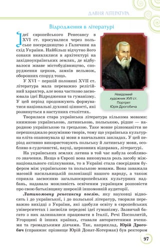 97
ДАВНЯ ЛІТЕРАТУРА
Відродження в літературі
І
деї європейського Ренесансу в
XVI ст. просувалися через поль-
ське посередництво з Галичини на
схід України. Найбільш відчутно його
ознаки виявлялися в архітектурі на
західноукраїнських землях, де відбу-
валося жваве містобудівництво, спо-
рудження церков, замків вельмож,
оборонних споруд тощо.
У XVI – першій половині XVII ст.
література мала переважно релігій-
ний характер, але вона частково засво-
ювала ідеї Відродження та гуманізму.
У цей період продовжують формува-
тися національні духовні цінності, які
розвинуться в наступних століттях.
Творилася стара українська література кількома мовами:
книжною українською, латинською, польською, рідше — на-
родною українською та грецькою. Таке мовне різноманіття не
перешкоджало розумінню творів, тому що українська культур-
на еліта опановувала ці мови в навчальних закладах. У цей пе-
ріод активно використовують польську й латинську мови, осо-
бливо в судочинстві, науці, церковних відправах, літературі.
На українських землях латина в той час набула особливо-
го значення. Якщо в Європі вона виконувала роль засобу між-
національного спілкування, то в Україні стала своєрідним бу-
фером між українською та польською мовами. Вона заважала
масовій насильницькій полонізації нашого народу, а також
сприяла засвоєнню загальноєвропейських культурних над-
бань, надавала можливість освіченим українцям розповісти
про свою батьківщину широкій іншомовній аудиторії.
Латиномовну ренесансну поезію, яку науковці відно-
сять і до української, і до польської літератур, творили пере-
важно вихідці з України, які здобули освіту в європейських
університетах і засвоїли передові ідеї гуманізму. Зазвичай ба-
гато з них залишалися працювати в Італії, Речі Посполитій,
Угорщині й інших країнах, ставали авторитетними вчени-
ми та громадськими діячами. Так, наприклад, Юрій Дрого-
бич (справжнє прізвище Юрій Донат-Котермак) був ректором
Невідомий
художник XVII ст.
Портрет
Юрія Дрогобича
 