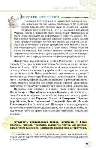 99
ДАВНЯ ЛІТЕРАТУРА
Історичні координати
Церковне протистояння на українсько-польських зем-
лях не було на той час чимось особливим. У XVІ ст. по всій
Європі прокотилися релігійні рухи за оновлення церкви.
Почалися вони з виступу в 1517 р. німецького священика
Мартіна Лютера з протестом проти індульгенцій1
. Насправді ж це
стало лише приводом до реформування інституту церкви. Лю-
тер вимагав проводити церковні відправи рідною мовою замість
чужої простому народові латини. Він вважав, що людина має са-
мостійно спілкуватися з Богом зрозумілою йому мовою, а не че-
рез посередництво священика. З цією метою Лютер переклав
Біблію на німецьку. Такі заклики поклали початок розгортанню
широкого протестантського руху в європейських країнах. Антицер-
ковні рухи цього періоду увійшли в історію як період Реформації.
Література, що виникла в період Реформації в Західній
Європі, була присвячена виключно богословським питанням.
В останній чверті XVІ ст. публіцистичні твори полемічного ха-
рактеру з’явилися також в українській літературі як реакція
на прийняття унії. Часто українські письменники в дискусії
зверталися до літератури Реформації, запозичували її ідеї, сю-
жети й мотиви, образи, полемічні прийоми й риторичні засоби.
Отже, можемо говорити про деякі спільні ознаки української
полемічної літератури та літератури європейської Реформації.
Приводом для дискусії в Україні стала книга єпископа
Петра Скарги «Про єдність церкви Божої», у якій він захи-
щав об’єднання церков. З відповіддю йому виступили україн-
ські культурні діячі Герасим і Мелентій Смотрицькі, Христо-
фор Філалет, Іван Вишенський, Лаврентій Зизаній, Захарія
Копистенський та багато інших. Ці автори гнівно засуджували
ту частину українського духівництва, яка прийняла унію, за-
суджували його за зраду національних інтересів, моральний
занепад.
1
Індульгåнція — грамота про відпущення гріхів, яку видавала като-
лицька церква від імені Папи Римського за певні заслуги перед церквою,
а також за гроші.
з
Сукупність викривальних творів, написаних у формі
послань, промов, трактатів, відкритих листів, що виникли
в релігійних дискусіях, називають полемічною літературою.
 