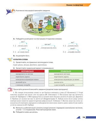   75
Замки та фортеці
7.	 Розгляньте ілюстрацію й виконайте завдання.
А.	 Побудуйте усний діалог за ілюстрацією й поданими схемами.
яке?
1. [ ...місце], (де).
чого?
2. [ ...не знав], (що).
про що?
3. [ ...попереджала], (як).
що?
4. [ ...думав], (що).
який?
5. [ ...штраф], (який).
Б.	 Інсценізуйте його.
КУЛЬТУРА СЛОВА
1.	 Запам’ятайте, як правильно наголошувати слова.
Адже, разом, загадка, феномен, приповідка.
2.	 Запам’ятайте правильний варіант слововживання.
НЕПРАВИЛЬНО ПРАВИЛЬНО
мандрувати по містам мандрувати містами
пересікати дорогу перетинати дорогу
поводитися відповідно вимог поводитися відповідно до вимог
далекий путь далека путь
у випадку потреби у разі потреби, за потреби
Прочитайте речення й виконайте завдання (розділові знаки пропущено).
1. Не говори печальними очима те що бояться вимовить слова (Л. Костенко). 2. Угорі
озвалися журавлі що взяли літо на крила (М. Стельмах). 3. Послухаєм про що шепочуть
клени (Р. Братунь). 4. Мій пращур був із козаків яких боялись шляхта й хани (Д. Луценко).
5. Пройди усі шляхи що має їх життя (І. Качуровський). 6. Люблю коли після дощу влітку
повітря пахне свіжістю трави й гарячим асфальтом (С. Світова). 7. Восени люди так легко за-
кохуються й помічають прекрасне в найдорожчих яких вони знають давно-давно й уже навіть
устигли звикнути (Н. Гербіш).
А.	 Випишіть у робочий зошит спочатку складні речення з підрядною означальною частиною,
а потім — із з’ясувальною. Розставте розділові знаки.
Б.	 Побудуйте схеми цих речень.
 
