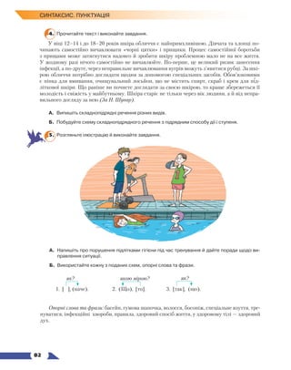   82
Синтаксис. Пунктуація
4.	 Прочитайте текст і виконайте завдання.
У віці 12–14 і до 18–20 років шкіра обличчя є найпримхливішою. Дівчата та хлопці по-
чинають самостійно вичавлювати «чорні цятки» і прищики. Процес самостійної боротьби
з прищами може затягнутися надовго й зробити шкіру проблемною мало не на все життя.
У жодному разі нічого самостійно не вичавлюйте. По-перше, це великий ризик занесення
інфекції, а по-друге, через неправильне вичавлювання вугрів можуть з’явитися рубці. За шкі-
рою обличчя потрібно доглядати щодня за допомогою спеціальних засобів. Обов’язковими
є пінка для вмивання, очищувальний лосьйон, що не містить спирт, скраб і крем для під-
літкової шкіри. Що раніше ви почнете доглядати за своєю шкірою, то краще збережеться її
молодість і свіжість у майбутньому. Шкіра старіє не тільки через вік людини, а й від непра-
вильного догляду за нею (За Н. Шувар).
А.	 Випишіть складнопідрядні речення різних видів.
Б.	 Побудуйте схему складнопідрядного речення з підрядним способу дії і ступеня.
5.	 Розгляньте ілюстрацію й виконайте завдання.
А.	 Напишіть про порушення підлітками гігієни під час тренування й дайте поради щодо ви­
правлення ситуації.
Б.	 Використайте кожну з поданих схем, опорні слова та фрази.
		 		
1. [ ], (наче). 		 2. (Що), [то]. 		 3. [так], (що).
Опорні слова та фрази: басейн, гумова шапочка, волосся, босоніж, спеціальне взуття, тре-
нуватися, інфекційні хвороби, правила, здоровий спосіб життя, у здоровому тілі — здоровий
дух.
як? якою мірою? як?
 