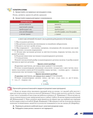   97
Тваринний світ
КУЛЬТУРА СЛОВА
1.	 Запам’ятайте, як правильно наголошувати слова.
Олень, дичавіти, принести, роблю, приказки.
2.	 Запам’ятайте правильний варіант слововживання.
НЕПРАВИЛЬНО ПРАВИЛЬНО
вільна вакансія вакансія
пам’ятний сувенір сувенір
прейскурант цін прейскурант
моя автобіографія автобіографія, моя біографія
у місяці травні у травні
СИНТАКСИЧНИЙ РОЗБІР СКЛАДНОПІДРЯДНОГО РЕЧЕННЯ
1. Вид складного речення.
2. Вид речення за метою висловлювання та емоційним забарвленням.
3. Кількість частин і засоби зв’язку.
4. Вид підрядності — послідовна, однорідна, неоднорідна або поєднання цих видів
(якщо речення з кількома підрядними).
5. Зв’язки між частинами речення за змістом (головна, підрядна частина, вид під-
рядної частини).
6. Розділові знаки (між частинами складнопідрядного речення).
7. Схема речення.
Повний синтаксичний розбір складнопідрядного речення включає й розбір кожної
частини як простого речення.
Зразок усного розбору
Я виростав серед пісень, які співала тихо мати (І. Світличний).
Речення складнопідрядне; розповідне; неокличне; складається з двох частин, поєд-
наних сполучним словом які й інтонаційно; перша частина — головна, друга — підрядна
означальна; між частинами ставиться кома.
Зразок письмового розбору
Я виростав серед пісень, які співала тихо мати (І. Світличний).
Речення складнопідрядн.; розпов.; неокл.; дві част., з’єдн. спол. сл. які й інтон.;
1 — гол., 2 — підрядн. озн. яких?
[ ], (які).
Прочитайте речення й виконайте завдання (розділові знаки пропущено).
1. Якщо не можна вітер змалювати прозорий вітер на ясному тлі змалюй дуби могутні і
крислаті котрі од вітру гнуться до землі (Л. Костенко). 2. Коли зграя залетить далеко й у тумані
стане тихо я зупиняюся й наслухаю що робиться попереду (Г. Тютюнник). 3. Коли музика за-
тихла хлопець відчув чудне заворушення якусь глибоку турботу бо мотив завмер недокінчений
(В. Підмогильний). 4. Через одчинені двері примітила як марево грає над вербами над городами
як білі хмари пливуть по небі (І. Нечуй-Левицький). 5. Ми живемо в той час коли високо цінують
освічених та ініціативних людей бо в суспільстві споживачів їх стає все менше (О. Нетребко).
А.	 Перепишіть речення в робочий зошит і розставте розділові знаки.
Б.	 Побудуйте схеми речень і визначте тип підрядності.
 