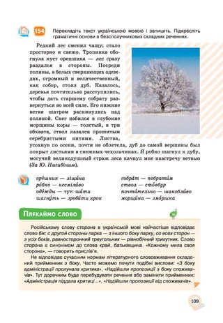 Перекладіть текст українською мовою і запишіть. Підкресліть
граматичні основи в безсполучникових складних реченнях.
Редкий лес сменил чащу; стало
просторно и свежо. Тропинка обо­
гнула куст орешника — лес сразу
раздался в стороны. Посреди
поляны, в белых сверкающих одеж­
дах, огромный и величественный,
как собор, стоял дуб. Казалось,
деревья почтительно расступились,
чтобы дать старшему собрату раз­
вернуться во всей силе. Его нижние
ветви шатром раскинулись над
поляной. Снег набился в глубокие
морщины коры — толстый, в три
обхвата, ствол казался прошитым
серебристыми нитями. Листва,
усохнув по осени, почти не облетела, дуб до самой вершины был
покрыт листьями в снежных чехольчиках. Я робко шагнул к дубу,
могучий великодушный страж леса качнул мне навстречу ветвью
(За Ю. Нагибіним).
орёшник — ліщина
рббко — несміливо
одежды — тут: шати
шагнуть — зробити крок
собрат — побратим
ствол — стбвбур
почтительно — шанобливо
морщина — зморшка
Плекаймо слово
Російському слову сторона в українській мові найчастіше відповідає
слово бік: с другой стороны парка — з іншого боку парку, со всех сторон —
з усіх боків, равносторонний треугольник — рівнобічний трикутник. Слово
сторона є синонімом до слова край, батьківщина. «Кожному мила своя
сторона», — говорить прислів’я.
Не відповідає сучасним нормам літературного слововживання складе­
ний прийменник з боку. Часто можемо почути подібні вислови: «З боку
адміністрації пролунала критика», «Надійшли пропозиції з боку спожива­
чів». Тут доречним буде перебудувати речення або замінити прийменник:
«Адміністрація піддала критиці...», «Надійшли пропозиції від споживачів».
109
 