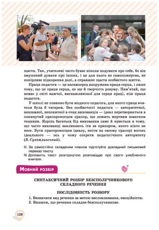 щастя. Так, учителеві часто буває ніколи подумати про себе, бо він
змушений думати про інших, і це для нього не самопожертва, не
покірливе підкорення долі, а справжнє щастя особистого життя.
Праця педагога — це насамперед напружена праця серця, і лише
тому, що це праця серця, це ще й творчість розуму. Пам’ятай, що
немає у світі важчої, виснажливішої для серця праці, ніж праця
педагога.
У школі не повинно бути жодного педагога, для якого праця вчи­
теля була б тягарем. Без особистості педагога — авторитетної,
незламної, непохитної в очах вихованців — ідеал перетворюється в
покинутий прапороносцем прапор, що лежить мертвим шматком
тканини. Корінь багатьох бід виховання саме й криється в тому,
що часто вихованці закликають іти за прапором, якого ніхто не
несе. Бути прапороносцем ідеалу, нести на своєму прапорі вогонь
ідеального — ось у чому секрети педагогічного авторитету
(Б. Сухомлинський).
III. За самостійно складеним планом підготуйте докладний письмовий
переказ тексту.
IV. Доповніть текст розгорнутою розповіддю про свого улюбленого
вчителя.
Мовний РОЗБІР
СИНТАКСИЧНИЙ РОЗБІР БЕЗСПОЛУЧНИКОВОГО
СКЛАДНОГО РЕЧЕННЯ
ПОСЛІДОВНІСТЬ РОЗБОРУ
1. Визначити вид речення за метою висловлювання, емоційністю.
2. Вказати, що речення складне безсполучникове.
126
 