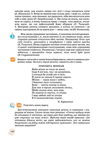 звечора дощі, там ходять хмари пос..вілі і глоду хмуряться кущі
(А. Малишко). 3. Вітер не вщухав уже кілька днів, і море клекотало
такою пронизл..вою синявою, що здавалося, ніби вихлюпується воно
тобі в саму душу (77. Загребельний). 4. Ще спека не впала, але відчу­
вала не спрагу, а втому пожухла трава, і скарж..ться джміль, оголя­
ючи жало, що сон найсолодший йому обірвали (Л. Талалай).
5. Вечорами дівчата співають веснянок, а хлопці не сміються і не
сміють підспівувати, бо це дівоче діло — весну слав..ти (ТО.Яновський).
Між двома сурядними частинами, з’єднаними неповторювани­
ми сполучниками і, й, та (в значенні і), не ставиться кома, якщо
підрядне речення стосується обох частин. Наприклад: Коли чую
спів солов’я, зупиняюся в зачудуванні і серце прагне щастя
(К. Тищенко). Якщо підрядна частина стосується двох частин, які
з’єднані повторювальними сполучниками, кома між сурядними
частинами ставиться. Наприклад: І вечірня зоря має червонястий
відтінок, і призахідне сонце червоне, коли вночі буде гроза
(В. Скуратівський).
Виразно прочитайте поезію Кирила Курашевича, поясніть уживання роз­
ділових знаків. Запишіть перше речення, накресліть його схему.
ПРИСВЯТА ЖІНКАМ
Якби жінок не стало на землі,
Сади б зів’яли, так і не розцвівши,
І потонув би цілий світ в імлі,
Й поети не писали б гарних віршів.
Жінки — надія наша і любов,
І берегині наші споконвіку.
Вони — життя основи із основ.
Для них в серцях запалюємо свічку,
Щоби палала ясно, мов зоря,
Не знаючи ні смутку, ні утоми,
І жар любові хай не догоря
В її палахкотючому огромі.
Дев’ятикласники наводили приклади речень із сурядним і під­
рядним зв’язком. Сашко склав таке речення: «Гонець щодуху мчав
до гетьмана зі звісткою, що ворог уже біля кордону, що завтра він
уже ступить на наші землі*. Ярослав навів такий приклад: «До
гетьмана дійшли вісті, що ворог наближається, але не можна
допустити на рідну землю підступних чужинців*. Хто правильно
виконав завдання?
К. Курашевич
Розв’яжіть мовну задачу.
132
 