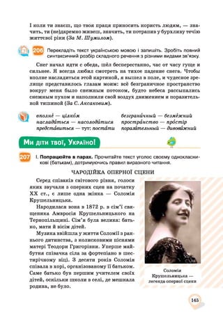 І коли ти знаєш, що твоя праця приносить користь людям, — зна­
чить, ти (не)даремно живеш, значить, ти потрапив у бурхливу течію
життєвої ріки (За М. Шумилом).
Перекладіть текст українською мовою і запишіть. Зробіть повний
синтаксичний розбір складного речення з різними видами зв’язку.
Снег начал идти с обеда, шёл бесперестанно, час от часу гуще и
сильнеє. Я всегда любил смотреть на тихое падение снега. Чтобы
вполне насладиться этой картиной, я вышел в поле, и чудесное зре­
лище представилось глазам моим: всё безграничное пространство
вокруг меня было снежным потоком, будто небеса рассыпались
снежным пухом и наполнили свой воздух движением и поразитель­
ной тишиной (За С. Аксаковым).
вполнё — цілкбм
насладиться — насолодитися
предстйвиться — тут: постати
безграничный — безмужний
прострйнство — прбстір
поразительный — дивовижний
Ми діти твої, У країно!
І. Попрацюйте в парах. Прочитайте текст уголос своєму однокласни­
кові (батькам), дотримуючись правил виразного читання.
ЧАРОДІЙКА ОПЕРНОЇ СЦЕНИ
Серед співаків світового рівня, голоси
яких звучали з оперних сцен на початку
XX ст., є лише одна жінка — Соломія
Крушельницька.
Народилася вона в 1872 р. в сім’ї свя­
щеника Амвросія Крушельницького на
Тернопільщині. Сім’я була велика: бать­
ко, мати й вісім дітей.
Музика ввійшла у життя Соломії з ран­
нього дитинства, з колисковими піснями
матері Теодори Григорівни. Уперше май­
бутня співачка сіла за фортепіано в шес­
тирічному віці. З десяти років Соломія
співала в хорі, організованому її батьком.
Саме батько був першим учителем своїх
дітей, оскільки школи в селі, де мешкала
родина, не було.
Соломія
Крушельницька —
легенда оперної сцени
145
 