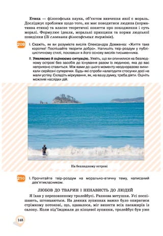 Етика — філософська наука, об’єктом вивчення якої є мораль.
Досліджує проблеми щодо того, як має поводитися людина (норма­
тивна етика) та власне теоретичні поняття про походження і суть
моралі. Формулює ідеали, моральні принципи та норми людської
поведінки (Зі словника філософських термінів).
^ І. Скажіть, як ви розумієте вислів Олександра Довженка: «Життя таке
коротке! Поспішайте творити добро». Напишіть твір-роздум у публі­
цистичному стилі, поклавши в його основу вислів письменника.
II. Уявляємо й оцінюємо ситуацію. Уявіть, що ви опинилися на безлюд­
ному острові без засобів до існування разом із людиною, яка до вас
неприязно ставиться. Між вами до цього моменту неодноразово вини­
кали серйозні суперечки. Будь-які спроби налагодити стосунки досі не
мали успіху. Складіть міркування, як, на вашу думку, треба діяти. Оцініть
можливі наслідки дій.
На безлюдному острові
^ І. Прочитайте твір-роздум на морально-етичну тему, написаний
дев’ятикласником.
ЛЮБОВ ДО ТВАРИН І НЕНАВИСТЬ ДО ЛЮДЕЙ
Я їхав у переповненому тролейбусі. Ранкова метушня. Усі поспі­
шають, штовхаються. На деяких зупинках важко було опиратися
стрімкому потокові, що, здавалося, міг винести всіх пасажирів із
салону. Коли під’їжджали до кінцевої зупинки, тролейбус був уже
148
 