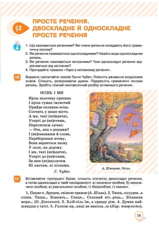 о
ПРОСТЕ РЕЧЕННЯ.
ДВОСКЛАДНЕ Й ОДНОСКЛАДНЕ
ПРОСТЕ РЕЧЕННЯ
1. Що називається реченням? Які члени речення складають його грама­
тичну основу?
2. Які речення називаються односкладними? Назвіть види односкладних
речень.
3. Які речення називаються неповними? Чим односкладні речення від­
різняються від неповних?
4. Пригадайте правило «Гире в неповному реченні».
Виразно прочитайте поезію Ганни Чубач. Поясніть уживання розділових
знаків. Спишіть, розкриваючи дужки. Підкресліть граматичні основи
речень. Зробіть повний синтаксичний розбір останнього речення.
ОСІНЬ І МИ
Крізь золотаву просинь
І крізь туман імлистий
Прийде селянка-осінь
Спочить у наше місто.
А ми, такі (не)вдячні,
Уперті до (не)стями,
Перепитаєм лячно:
— Ота, яка з дощами?
І (не)сказавши й слова,
Переборовши втому,
Вона вернеться знову
У поле, як додому.
І ми, такі (не)вдячні,
Уперті до (не)стями,
За нею (не)заплачем
Ні листям, ні піснями.
Г. Чубач
А. Швецова. Осінь
Вставляючи пропущені букви, спишіть спочатку двоскладні речення,
а потім односкладні в такій послідовності: а) означено-особові; б) неозна­
чено-особові; в) узагальнено-особові; г) безособові; ґ) називні.
1. Пахне ч..брецем, свіжою травою (А. Шиян). 2. Тиша, полуден..а
спека. Тиша... Блакить... Сонце... Солоний віт..рець... Зітхання
моря... (О. Донченко). 3. Хліб-сіль їж, а правду ріж. 4. Думка най­
швидша у світі. 5. Голкою кр..ниці не викопа..ш (Нар. творчість).
15
 