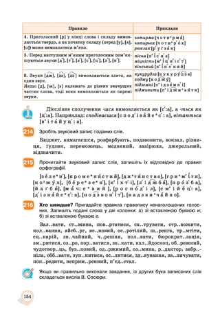 Правило Приклади
4. Приголосний [р] у кінці слова і складу вимов­
ляється твердо, а на початку складу (перед [у], [а],
[о]) може вимовлятися м’яко.
чотирма [ч о т и 'р м а ]
чотирьох [ч о т и 'р 'б х ]
рюкзак [р' у ґ з а к]
5. Перед наступним м’яким приголосним пом’як­
шуються звуки Ід], [т ], [з'], [с ], [ц'], [л], [н].
пісня [п’ і с п а]
міцність [м’ і ц' жі с т']
кінський [к’ їн с 'к и й ]
/'"'Ч /~ /"Ч,
6. Звуки [дж], [дз], [дз ] вимовляються злито, як
один звук.
Якщо [д], [ж], [з] належать до різних значущих
частин слова, тоді вони вимовляються як окремі
звуки.
кукурудза [ к у к у р у д з а ]
ходжу [х о д ж у]
підземні [п’ і д з е м н і ]
підживити [п’ і д ж и ев й т и]
Дієслівне сполучення -шся вимовляється як [с':а], а -ться як
[ц':а]. Наприклад: сподіваєшся [ с п о д ' і в а й е яс':а], вітаються
[в’ і т а й у ц : а].
Зробіть звуковий запис поданих слів.
Бюджет, намагаєшся, розфарбують, подзвонити, вокзал, різни­
ця, ґудзик, переможець, медвяний, завірюха, джерельний,
відзначити.
Прочитайте звуковий запис слів, запишіть їх відповідно до правил
орфографії.
[зе л е ин'], [ п р о м е н и с т и й ] , [ д и т и н с т в о ] , [ г р и ' м ’ іти],
[к о уж у х], [б ё р е из е ин'], [к’ і х т і], [л' і д ж б а], [п р 6 з б а],
[й а ґ б й], [м а ч: е и в и й ], [р о с п 6 д і л], [с м’ і й е ц: а],
[д і з н а й е ис: а], [п о д з в о н' і т'], [ н а д з в и ' ч а й н о ] .
Хто швидше? Пригадайте правила правопису ненаголошених голос­
них. Запишіть подані слова у дві колонки: а) зі вставленою буквою и;
б) зі вставленою буквою е.
Зал..вати, ст..жина, повертатися, схитрувати, стривожити,
кол..вання, айсб..рг, яс..новий, осиротілий, ш..ренга, тр..мтіти,
сц..нарій, звичайний, ч..решня, пол..вати, бюрократ.,зація,
зм..ритися, оз..ро, пор..ватися, зв..кати, кал..йдоскоп, об..режний,
чудотвор..ць, буз..новий, од..ржимий, оз..мина, р..дактор, забри­
ніла, обб..вати, зуп..нитися, ос..литися, зд..вування, зв..личувати,
попередити, неприм..ренний, п’єдестал.
Якщо ви правильно виконали завдання, із других букв записаних слів
складеться вислів В. Сосюри.
154
 