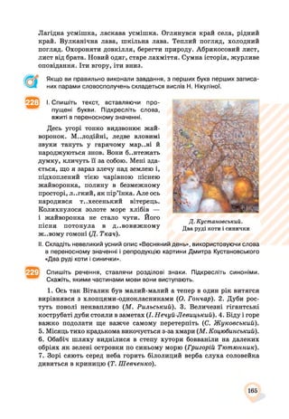 Лагідна усмішка, ласкава усмішка. Оглянувся край села, рідний
край. Вулканічна лава, шкільна лава. Теплий погляд, холодний
погляд. Охороняти довкілля, берегти природу. Абрикосовий лист,
лист від брата. Новий одяг, старе лахміття. Сумна історія, журливе
оповідання. Іти вгору, іти вниз.
Якщо ви правильно виконали завдання, з перших букв перших записа­
них парами словосполучень складеться вислів Н. Нікуліної.
І. Спишіть текст, вставляючи про­
пущені букви. Підкресліть слова,
вжиті в переносному значенні.
Десь угорі тонко видзвонює жай­
воронок. М..ЛОДІЙНІ, ледве вловимі
звуки тануть у гарячому мар..ві й
народжуються знов. Вони б..нтежать
думку, кличуть її за собою. Мені зда­
ється, що я зараз злечу над землею і,
підхоплений тією чарівною піснею
жайворонка, полину в безмежному
просторі, л..гкий, як пір’їнка. Але ось
народився т..хесенький вітерець.
Колихнулося золоте море хлібів —
і жайворонка не стало чути. Його
пісня потонула в дивовижному
ж..вому гомоні (Д. Ткач).
Д. Кустановський.
Два руді коти і синички
II. Складіть невеликий усний опис «Весняний день», використовуючи слова
в переносному значенні і репродукцію картини Дмитра Кустановського
«Два руді коти і синички».
Спишіть речення, ставлячи розділові знаки. Підкресліть синоніми.
Скажіть, якими частинами мови вони виступають.
1. Ось так Віталик був малий-малий а тепер в один рік витягся
вирівнявся з хлопцями-однокласниками (О. Гончар). 2. Дуби рос­
туть поволі неквапливо (М. Рильський). 3. Величезні гігантські
кострубаті дуби стояли в заметах (І. Нечуй-Левицький). 4. Біду і горе
важко подолати ще важче самому перетерпіть (С. Жуковський).
5. Місяць тихо крадькома викочується з-за хмари (М. Коцюбинський).
6. Обабіч шляху виднілися в степу хутори бовваніли на далеких
обріях як зелені островки по синьому морю (Григорій Тютюнник).
7. Зорі сяють серед неба горить білолиций верба слуха соловейка
дивиться в криницю (Т. Шевченко).
165
 