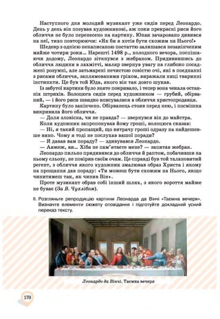 Наступного дня молодий музикант уже сидів перед Леонардо.
День у день він позував художникові, аж поки прекрасні риси його
обличчя не було перенесено на картину. Юнак зачаровано дивився
на неї, тихо повторюючи: «Як би я хотів бути схожим на Нього!»
Шедевр з однією ненаписаною постаттю залишався незакінченим
майже чотири роки... Нарешті 1498 р., холодного вечора, поспіша­
ючи додому, Леонардо зіткнувся з жебраком. Придивившись до
обличчя людини в лахмітті, маляр звернув увагу на глибоко посад­
жені розумні, але затьмарені нечистою совістю очі, які в поєднанні
з рисами обличчя, заплямованими гріхом, виражали ниці тваринні
інстинкти. Це був той Юда, якого він так довго шукав.
Із забутої картини було знято покривало, і тепер вона чекала остан­
ніх штрихів. Волоцюга сидів перед художником — грубий, обірва­
ний, — і його риси швидко вписувалися в обличчя христопродавця.
Картину було закінчено. Обірванець стояв перед нею, і посмішка
викривила його обличчя.
— Доля зловісна, чи не правда? — звернувся він до майстра.
Коли художник запропонував йому гроші, волоцюга сказав:
— Ні, я такий пропащий, що витрачу гроші одразу на найдешев­
ше вино. Чому я тоді не послухав вашої поради?
— Я давав вам пораду? — здивувався Леонардо.
— Авжеж, ви... Хіба не пам’ятаєте мене? — запитав жебрак.
Леонардо пильно придивився до обличчя й раптом, побачивши на
ньому сльозу, не повірив своїм очам. Це справді був той талановитий
регент, з обличчя якого художник змалював образ Христа і якому
на прощання дав пораду: «Ти можеш бути схожим на Нього, якщо
чинитимеш так, як чинив Він».
Проте музикант обрав собі інший шлях, з якого вороття майже
не буває (За В. Чухлібом).
II. Розгляньте репродукцію картини Леонарда да Вінчі «Таємна вечеря».
Визначте елементи сюжету оповідання і підготуйте докладний усний
переказ тексту.
Леонардо да Вінчі. Таємна вечеря
170
 