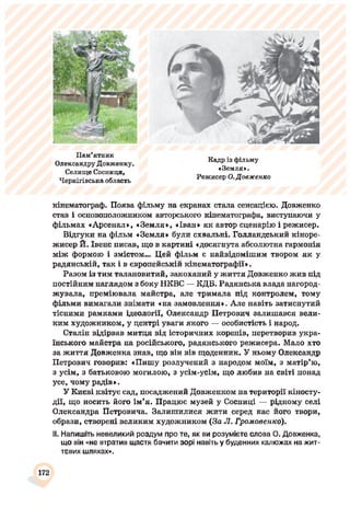 Пам’ятник
Олександру Довженку.
Селище Сосниця,
Чернігівська область
Кадр із фільму
«Земля».
Режисер О.Довженко
кінематограф. Поява фільму на екранах стала сенсацією. Довженко
став і основоположником авторського кінематографа, виступаючи у
фільмах «Арсенал», «Земля», «Іван» як автор сценарію і режисер.
Відгуки на фільм «Земля» були схвальні. Голландський кіноре­
жисер Й. Івенс писав, що в картині «досягнута абсолютна гармонія
між формою і змістом... Цей фільм є найвідомішим твором як у
радянській, так і в європейській кінематографії».
Разом із тим талановитий, закоханий у життя Довженко жив під
постійним наглядом з боку НКВС — КДБ. Радянська влада нагород­
жувала, преміювала майстра, але тримала під контролем, тому
фільми вимагали знімати «на замовлення». Але навіть затиспутий
тісними рамками ідеології, Олександр Петрович залишався вели­
ким художником, у центрі уваги якого — особистість і народ.
Сталін відірвав митця від історичних коренів, перетворив укра­
їнського майстра на російського, радянського режисера. Мало хто
за життя Довженка знав, що він вів щоденник. У ньому Олександр
Петрович говорив: «Пишу розлучений з народом моїм, з матір’ю,
з усім, з батьковою могилою, з усім-усім, що любив па світі понад
усе, чому радів».
У Києві квітує сад, посаджений Довженком па території кіносту­
дії, що носить його ім’я. Працює музей у Соспиці — рідному селі
Олександра Петровича. Залишилися жити серед нас його твори,
образи, створені великим художником (За Л. Громовенко).
II. Напишіть невеликий роздум про те, як ви розумієте слова О. Довженка,
що він «не втратив щастя бачити зорі навіть у буденних калюжах на жит­
тєвих шляхах».
172
 