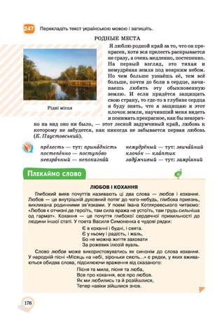 Перекладіть текст українською мовою і запишіть.
РОДНЫЕ МЕСТА
Я люблю родной край за то, что он пре­
красен, хотя вся прелесть раскрывается
не сразу, а очень медленно, постепенно.
На первый взгляд, это тихая и
немудрёная земля под неярким небом.
Но чем больше узнаёшь её, тем всё
больше, почти до боли в сердце, начи­
наешь любить эту обыкновенную
землю. И если придётся защищать
свою страну, то где-то в глубине сердца
я буду знать, что я защищаю и этот
клочок земли, научивший меня видеть
и понимать прекрасное, как бы невзрач­
но на вид оно ни было, — этот лесной задумчивый край, любовь к
которому не забудется, как никогда не забывается первая любовь
(К. Паустовський).
Рідні місця
прёлесть — тут: принадність
постепённо — поступово
невзрачный — непоказний
немудрёный — тут: звичайний
клочок — клаптик
задумчивый — тут: замріяний
Плекаймо слово
ЛЮБОВ І КОХАННЯ
Глибокий вияв почуттів називають ці два слова — любов і кохання.
Любов — це внутрішній духовний потяг до чого-небудь, глибока приязнь,
викликана родинними зв’язками. У поемі Івана Котляревського читаємо:
«Любов к отчизні де героїть, там сила вража не устоїть, там грудь сильніша
од гармат». Кохання — це почуття глибокої сердечної прихильності до
людини іншої статі. У поета Василя Симоненка є чудові рядки:
Є в коханні і будні, і свята.
Є у ньому і радість, і жаль,
Бо не можна життя заховати
За рожевих ілюзій вуаль.
Слово любов може використовуватись як синонім до слова кохання.
У народній пісні «Місяць на небі, зіроньки сяють...» є рядки, у яких вжива­
ються обидва слова, підсилюючи враження від сказаного:
Пісня та мила, пісня та люба,
Все про кохання, все про любов.
Як ми любились та й розійшлися,
Тепер навіки зійшлися знов.
176
 