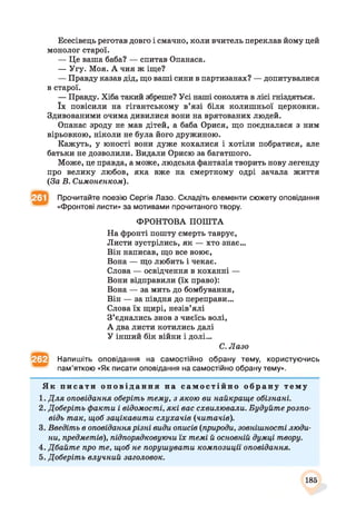 Есесівець реготав довго і смачно, коли вчитель переклав йому цей
монолог старої.
— Це ваша баба? — спитав Опанаса.
— Угу. Моя. А чия ж іще?
— Правду казав дід, що ваші сини в партизанах? — допитувалися
в старої.
— Правду. Хіба такий збреше? Усі наші соколята в лісі гніздяться,
їх повісили на гігантському в’язі біля колишньої церковки.
Здивованими очима дивилися вони на врятованих людей.
Опанас зроду не мав дітей, а баба Орися, що поєдналася з ним
вірьовкою, ніколи не була його дружиною.
Кажуть, у юності вони дуже кохалися і хотіли побратися, але
батьки не дозволили. Видали Орисю за багатшого.
Може, це правда, а може, людська фантазія творить нову легенду
про велику любов, яка вже на смертному одрі зачала життя
(За В. Симоненком).
Прочитайте поезію Сергія Лазо. Складіть елементи сюжету оповідання
«Фронтові листи» за мотивами прочитаного твору.
ФРОНТОВА ПОШТА
На фронті пошту смерть таврує,
Листи зустрілись, як — хто знає...
Він написав, що все воює,
Вона — що любить і чекає.
Слова — освідчення в коханні —
Вони відправили (їх право):
Вона — за мить до бомбування,
Він — за півдня до переправи...
Слова їх щирі, незів’ялі
З’єднались знов з чиєїсь волі,
А два листи котились далі
У інший бік війни і долі...
С. Лазо
Напишіть оповідання на самостійно обрану тему, користуючись
пам’яткою «Як писати оповідання на самостійно обрану тему».
Як п и с а т и о п о в і д а н н я на с а м о с т і й н о о б р а н у т е м у
1. Д ля оповідання оберіть тему, з якою ви найкраще обізнані.
2. Доберіть факти і відомості, які вас схвилювали. Будуйте розпо­
відь так, щоб зацікавити слухачів (читачів).
3. Введіть в оповіданнярізні види описів (природи, зовнішності люди­
ни, предметів), підпорядковуючи їх темі й основній думці твору.
4. Дбайте про те, щоб не порушувати композиції оповідання.
5. Доберіть влучний заголовок.
185
 