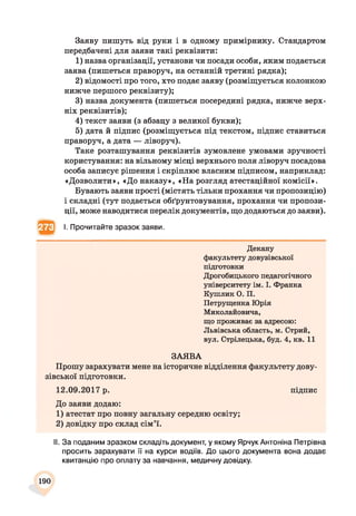 Заяву пишуть від руки і в одному примірнику. Стандартом
передбачені для заяви такі реквізити:
1) назва організації, установи чи посади особи, яким подається
заява (пишеться праворуч, на останній третині рядка);
2) відомості про того, хто подає заяву (розміщується колонкою
нижче першого реквізиту);
3) назва документа (пишеться посередині рядка, нижче верх­
ніх реквізитів);
4) текст заяви (з абзацу з великої букви);
5) дата й підпис (розміщується під текстом, підпис ставиться
праворуч, а дата — ліворуч).
Таке розташування реквізитів зумовлене умовами зручності
користування: на вільному місці верхнього поля ліворуч посадова
особа записує рішення і скріплює власним підписом, наприклад:
«Дозволити», «До наказу», «На розгляд атестаційної комісії».
Бувають заяви прості (містять тільки прохання чи пропозицію)
і складні (тут подається обґрунтовування, прохання чи пропози­
ції, може наводитися перелік документів, що додаються до заяви).
І. Прочитайте зразок заяви.
Декану
факультету довузівської
підготовки
Дрогобицького педагогічного
університету ім. І. Франка
Кушлик О. П.
Петрущенка Юрія
Миколайовича,
що проживає за адресою:
Львівська область, м. Стрий,
вул. Стрілецька, буд. 4, кв. 11
ЗАЯВА
Прошу зарахувати мене на історичне відділення факультету дову­
зівської підготовки.
12.09.2017 р. підпис
До заяви додаю:
1) атестат про повну загальну середню освіту;
2) довідку про склад сім’ї.
II. За поданим зразком складіть документ, у якому Ярчук Антоніна Петрівна
просить зарахувати її на курси водіїв. До цього документа вона додає
квитанцію про оплату за навчання, медичну довідку.
190
 