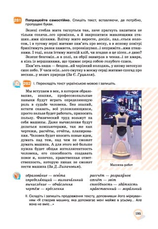 Попрацюйте самостійно. Спишіть текст, вставляючи, де потрібно,
пропущені букви.
Зелені стебла жита тягнуться так, наче прагнуть напитися не
тільки сонячн..ого проміння, а й закропитися живлющими пта­
шин..ими піснями. Влітку жито виросте, доспіє, нал..ється коло­
сом, і в тугому зерні житиме пам’ять про весну, а в ясному повітрі
бринітимуть разки намиста, порозвішуван..і непримітн..ими пташ­
ками. І тоді, коли їстиму житній хліб, чи згадаю я це пісен..е диво?
Зелене безгоміння в полі, на обрії завмерла в чекай..і не хмара,
а кінь із вершниками, що тримає перед собою голубого списа.
Пам’ять наша — бездон..ий чарівний колодязь, у якому затонуло
синє небо. У часи осіннього смутку в моєму серці житиме спогад про
веснян..у велич природи (За Є. Гуцалом).
І. Перекладіть текст українською мовою і запишіть.
Мы вступаем в век, в котором образо­
вание, знания, профессиональные
навыки будут играть определяющую
роль в судьбе человека. Без знаний,
кстати сказать, всё усложняющихся,
просто нельзя будет работать, приносить
пользу. Физический труд возьмут на
себя машины. Даже вычисления будут
делаться компьютерами, так же как
чертежи, расчёты, отчёты, планирова­
ния. Человек будет вносить новые идеи,
думать над тем, над чем не сможет
думать машина. А для этого всё больше
нужна будет общая интеллигентность
человека, его способность создавать
новое и, конечно, нравственная ответ­
ственность, которую никак не сможет
нести машина (За Д. Лихачовим). Машина-робот
образовйние — освіта
определяющий — визначйльний
вычисление — обчислення
чертёж — крёслення
рассчёт — розрахунок
отчёт — звіт
спосббностъ — звітність
нрйвственный — морблъний
II. Складіть і запишіть продовження тексту, доповнивши його міркуван­
ням «Я створив машину, яка допомагає мені майже в усьому... Але
вона не вміє...»
195
 