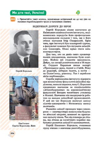 Ми діти твої, У країно!
І. Прочитайте текст мовчки, зазначивши витрачений на це час (він не
повинен перебільшувати трьох з половиною хвилин).
ВІДКРИВАЧ ДОРОГИ ДО ЗІРОК
Сергій Корольов
Пам’ятник
Сергію Корольову. Київ
Сергій Корольов пішов навчатися до
Київського політехнічного інституту, заці­
кавившись передусім його професорсько-
викладацьким складом і тим, що в його
стінах навчався Ігор Сікорський. Крім
того, при інституті був планерний гурток,
а факультет повинен був готувати авіацій­
них інженерів. Юнак мріяв стати авіа­
конструктором.
Для тих, хто не довів свого пролетар­
ського походження, навчання було плат­
ним. Майже всі студенти працювали.
Добре, що лекції розпочиналися о 16 годи­
ні. Студент Корольов писав матері:
«Прокидаюся рано, годині о п’ятій. Біжу
до редакції, забираю газети, а потім —
на Солом’янку, розношу. Так і заробляю
вісім карбованців».
Спроби керівництва інституту відкрити
при механічному факультеті авіаційне від­
ділення, зазнали поразки, томуС. Корольов
продовжив навчання за спеціальністю
«літакобудування» на аеромеханічному
факультеті Вищого технічного училища
в Москві. Навчання він поєднував із робо­
тою на заводах авіаційної промисловості.
У цей же час Корольов закінчує школу
пілотів-планеристів і Московську школу
льотчиків.
Розвиток авіації проходив через плане­
ризм — конструктори намагалися будува­
ти літальні апарати, основані на принци­
пах польоту птаха. Так від планера до літа­
ка, від літака до космічного корабля від­
бувався розвиток авіації й космонавтики.
Сергій Павлович Корольов, очоливши
групу вчених з вивчення ракетобудування,
204
 