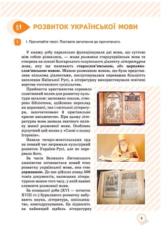€► РОЗВИТОК УКРАЇНСЬКОЇ мови
І. Прочитайте текст. Поставте запитання до прочитаного.
У княжу добу паралельно функціонували дві мови, що суттєво
між собою різнилися, — жива розмовна староукраїнська мова та
створена на основі болгарського солунського діалекту літературна
мова, яку ще називають старослов’янською, або церковно­
слов’янською мовою. Живою розмовною мовою, що була представ­
лена кількома діалектами, послуговувалася переважна більшість
населення Київської Русі, а літературну використовували освічені
верстви тогочасного суспільства.
Прийняття християнства справило
позитивний вплив для розвитку куль­
тури загалом: засновано школи, ство­
рено бібліотеки, здійснено переклад
як церковної, так і світської літерату­
ри, започатковано й оригінальне
красне письменство. При цьому літе­
ратурна мова зазнала значного впли­
ву живої розмовної мови. Особливо
відчутний цей вплив у «Слові о полку
Ігоревім».
Навала татаро-монгольських орд
на певний час затримала культурний
розвиток України-Русі, але не пере­
рвала його.
За часів Великого Литовського
князівства починається новий етап
розвитку української мови, яка стає
державною. До нас дійшло понад 500
томів документів, написаних літера­
турною мовою того часу, у якій наявні
елементи розмовної мови.
За козацької доби (XVI — початок
XVIII ст.) бурхливого розвитку набу­
вають наука, література, шкільниц­
тво, книгодрукування. Це підносить
на найвищий щабель літературну
5
 