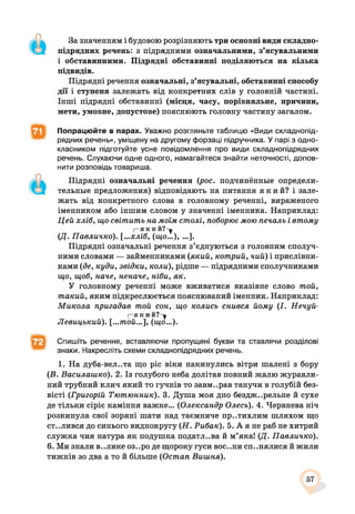 За значенням і будовою розрізняють три основні види складно­
підрядних речень: з підрядними означальними, з’ясувальними
і обставинними. Підрядні обставинні поділяються на кілька
підвидів.
Підрядні речення означальні, з’ясувальні, обставинні способу
дії і ступеня залежать від конкретних слів у головній частині.
Інші підрядні обставинні (місця, часу, порівняльне, причини,
мети, умовне, допустове) пояснюють головну частину загалом.
Попрацюйте в парах. Уважно розгляньте таблицю «Види складнопід­
рядних речень», уміщену на другому форзаці підручника. У парі з одно­
класником підготуйте усне повідомлення про види складнопідрядних
речень. Слухаючи одне одного, намагайтеся знайти неточності, допов­
нити розповідь товариша.
Підрядні означальні речення (рос. подчинённые определи­
тельные предложения) відповідають на питання я к и й ? і зале­
жать від конкретного слова в головному реченні, вираженого
іменником або іншим словом у значенні іменника. Наприклад:
Цей хліб, що світить на моїм столі, поборює мою печаль і втому
|—Я К И Й ? - у
(Д . Павличко). [...хліб, (що...), ...].
Підрядні означальні речення з’єднуються з головним сполуч­
ними словами — займенниками (який, котрий, чий) і прислівни­
ками (де, куди, звідки, коли), рідше — підрядними сполучниками
що, щоб, наче, неначе, ніби, як.
У головному реченні може вживатися вказівне слово той,
такий, яким підкреслюється пояснюваний іменник. Наприклад:
Микола пригадав той сон, що колись снився йому (І. Нечуй-
[—який?-^
Левицький). [...той...], (що...).
Спишіть речення, вставляючи пропущені букви та ставлячи розділові
знаки. Накресліть схеми складнопідрядних речень.
1. На дуба-вел..та що ріс віки накинулись вітри шалені з бору
(В. Василашко). 2. Із голубого неба долітав повний жалю журавли­
ний трубний клич який то гучнів то завм..рав танучи в голубій без­
вісті (Григорій Тютюнник). 3. Душа моя дно бездж..рельне й сухе
де тільки сіріє каміння важке... (Олександр Олесь). 4. Червнева ніч
розкинула свої зоряні шати над таємниче пр..тихлим шляхом що
ст..лився до синього виднокругу (Н. Рибак). 5. А я не раб не хитрий
служка чия натура як подушка податл..ва й м’яка! (Д. Павличко).
6. Ми знали в..ликє оз..ро де щороку гуси вос..ни СП..НЯЛИСЯ й жили
тижнів зо два а то й більше (Остап Вишня).
57
 