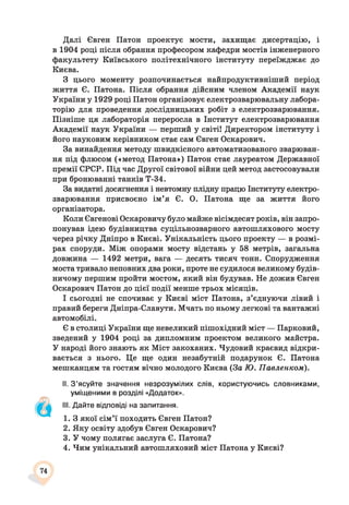 Далі Євген Патон проектує мости, захищає дисертацію, і
в 1904 році після обрання професором кафедри мостів інженерного
факультету Київського політехнічного інституту переїжджає до
Києва.
З цього моменту розпочинається найпродуктивніший період
життя Є. Патона. Після обрання дійсним членом Академії наук
України у 1929 році Патон організовує електрозварювальну лабора­
торію для проведення дослідницьких робіт з електрозварювання.
Пізніше ця лабораторія переросла в Інститут електрозварювання
Академії наук України — перший у світі! Директором інституту і
його науковим керівником стає сам Євген Оскарович.
За винайдення методу швидкісного автоматизованого зварюван­
ня під флюсом («метод Патона») Патон стає лауреатом Державної
премії СРСР. Під час Другої світової війни цей метод застосовували
при бронюванні танків Т-34.
За видатні досягнення і невтомну плідну працю Інституту електро­
зварювання присвоєно ім’я Є. О. Патона ще за життя його
організатора.
Коли Євгенові Оскаровичу було майже вісімдесят років, він запро­
понував ідею будівництва суцільнозварного автошляхового мосту
через річку Дніпро в Києві. Унікальність цього проекту — в розмі­
рах споруди. Між опорами мосту відстань у 58 метрів, загальна
довжина — 1492 метри, вага — десять тисяч тонн. Спорудження
моста тривало неповних два роки, проте не судилося великому будів­
ничому першим пройти мостом, який він будував. Не дожив Євген
Оскарович Патон до цієї події менше трьох місяців.
І сьогодні не спочиває у Києві міст Патона, з’єднуючи лівий і
правий береги Дніпра-Славути. Мчать по ньому легкові та вантажні
автомобілі.
Є в столиці України ще невеликий пішохідний міст — Парковий,
зведений у 1904 році за дипломним проектом великого майстра.
У народі його знають як Міст закоханих. Чудовий краєвид відкри­
вається з нього. Це ще один незабутній подарунок Є. Патона
мешканцям та гостям вічно молодого Києва (За Ю. Павленком).
II. З’ясуйте значення незрозумілих слів, користуючись словниками,
уміщеними в розділі «Додаток».
III. Дайте відповіді на запитання.
1. З якої сім’ї походить Євген Патон?
2. Яку освіту здобув Євген Оскарович?
3. У чому полягає заслуга Є. Патона?
4. Чим унікальний автошляховий міст Патона у Києві?
74
 