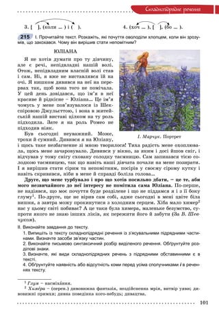 101
Ñêëàäíîïiäðÿäíå ðå÷åííÿ
3. [ ], (êîëè … ) і ( ). 4. (õî÷ … ), [ ], (áî … ).
І. Прочитайте текст. Розкажіть, які почуття оволоділи хлопцем, коли він зрозу-
мів, що закохався. Чому він вирішив стати непомітним?
ÞËІÀÍÀ
ß íå õîòіâ äóìàòè ïðî òó äіâ÷èíó,
àëå є ðå÷і, íåïіäâëàäíі íàøіé âîëі.
Îòîæ, íåïіäâëàäíèì âëàñíіé âîëі ñòàâ
і ñàì. Íі, ÿ âæå íå âèñòàâëÿâñÿ їé íà
î÷і. ß íèøêîì äèâèâñÿ íà íåї íà ïåðå-
ðâàõ òàê, ùîá âîíà òîãî íå ïîìі÷àëà.
Ó öåé äåíü äîâіäàâñÿ, ùî іì’ÿ â íåї
êðàñèâå é ðіäêіñíå – Þëіàíà… Öå іì’ÿ
÷îìóñü ó ìåíå ïîâ’ÿçóâàëîñÿ іç Øåê-
ñïіðîâîþ Äæóëüєòòîþ, і âîíà â æèòåé-
ñüêіé íàøіé âèñòàâі öіëêîì íà òó ðîëü
ïіäõîäèëà. Çàòå ÿ íà ðîëü Ðîìåî íå
ïіäõîäèâ íіÿê.
Áóâ ñüîãîäíі íåóâàæíèé. Ìîæå,
òðîõè é ñóìíèé. Äèâèâñÿ ÿ íà Þëіàíó,
і ùîñü òàêå íåçáàãíåííå çі ìíîþ òâîðèëîñÿ! Òèõà ðàäіñòü ìåíå îõîïëþâà-
ëà, ùîñü ìåíå çà÷àðîâóâàëî. Äèâèâñÿ ó âіêíî, çà ÿêèì і äîñі éøîâ ñíіã, і
âіä÷óâàâ ó òîìó ñíіãó ñõîâàíó ñîëîäêó òàєìíèöþ. Ñàì çàïèíàâñÿ òієþ ñî-
ëîäêîþ òàєìíèöåþ, òàê ùî íàâіòü íàøі äіâ÷àòà ïî÷àëè íà ìåíå ïîçèðàòè.
І ÿ âèðіøèâ ñòàòè ñіðèì òà íåïîìіòíèì, ïîñіðіâ ó ñâîєìó ñіðîìó êóòêó і
íàâіòü ñêðèâèâñÿ, íіáè â ìåíå é ñïðàâäі áîëіëà ãîëîâà…
Äðóãå, ùî ìåíå òóðáóâàëî і ïðî ùî õîòіâ ïîñèëüíî äáàòè, – öå òå, àáè
ìîãî íåçâè÷àéíîãî äî íåї іíòåðåñó íå ïîìіòèëà ñàìà Þëіàíà. Ïî-ïåðøå,
íå íàäіÿâñÿ, ùî ìîє ïî÷óòòÿ áóäå ðîçäіëåíå і ùî íå ïіääàìñÿ ÿ і ç її áîêó
ãëóìó1. Ïî-äðóãå, ùå íå âіðèâ ñàì ñîáі, àäæå ñüîãîäíі â ìåíі öâіòå áіëà
âèøíÿ, à çàâòðà ìîæó ïðîêèíóòèñÿ ç õîëîäíèì ñåðöåì. Õіáà ìàëî õèìåð2
íàñ ó öüîìó ñâіòі ïîáèâàє? À öå òàêè áóëà õèìåðà, ìàëåíüêå áåçóìñòâî, ñó-
ïðîòè ÿêîãî íå çíàþ іíøèõ ëіêіâ, ÿê ïåðåæèòè éîãî é çàáóòè (Çà Â. Øåâ-
÷óêîì).
ІІ. Виконайте завдання до тексту.
1. Випишіть із тексту складнопідрядні речення із з’ясувальними підрядними части-
нами. Визначте засоби зв’язку частин.
2. Виконайте письмово синтаксичний розбір виділеного речення. Обґрунтуйте роз-
ділові знаки.
3. Визначте, які види складнопідрядних речень з підрядними обставинними є в
тексті.
4. Обґрунтуйте наявність або відсутність коми перед усіма сполучниками і в речен-і
нях тексту.
1 Ãëóì – íàñìіõàííÿ.
2 Õèìåðàå – (ïåðåí.) äèâîâèæíà ôàíòàçіÿ, íåçäіéñíåííà ìðіÿ, âèòâіð óÿâè; äè-
âîâèæíі ïðèìõè; äèâíà ïîâåäіíêà êîãî-íåáóäü; äèâàöòâà.
á
215
І. Ìàð÷óê. Ïîðòðåò
 