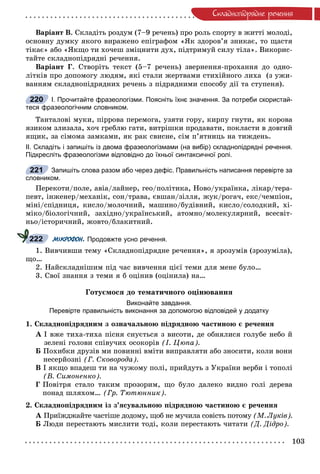 103
Ñêëàäíîïiäðÿäíå ðå÷åííÿ
Âàðіàíò Â. Ñêëàäіòü ðîçäóì (7–9 ðå÷åíü) ïðî ðîëü ñïîðòó â æèòòі ìîëîäі,
îñíîâíó äóìêó ÿêîãî âèðàæåíî åïіãðàôîì «ßê çäîðîâ’ÿ çíèêàє, òî ùàñòÿ
òіêàє» àáî «ßêùî òè õî÷åø çìіöíèòè äóõ, ïіäòðèìóé ñèëó òіëà». Âèêîðèñ-
òàéòå ñêëàäíîïіäðÿäíі ðå÷åííÿ.
Âàðіàíò Ã. Ñòâîðіòü òåêñò (5–7 ðå÷åíü) çâåðíåííÿ-ïðîõàííÿ äî îäíî-
ëіòêіâ ïðî äîïîìîãó ëþäÿì, ÿêі ñòàëè æåðòâàìè ñòèõіéíîãî ëèõà (ç óæè-
âàííÿì ñêëàäíîïіäðÿäíèõ ðå÷åíü ç ïіäðÿäíèìè ñïîñîáó äії òà ñòóïåíÿ).
І. Прочитайте фразеологізми. Поясніть їхнє значення. За потреби скористай-
теся фразеологічним словником.
Òàíòàëîâі ìóêè, ïіððîâà ïåðåìîãà, óçÿòè ãîðó, êèðïó ãíóòè, ÿê êîðîâà
ÿçèêîì çëèçàëà, õî÷ ãðåáëþ ãàòè, âèòðіøêè ïðîäàâàòè, ïîêëàñòè â äîâãèé
ÿùèê, çà ñіìîìà çàìêàìè, ÿê ðàê ñâèñíå, ñіì ï’ÿòíèöü íà òèæäåíü.
ІІ. Складіть і запишіть із двома фразеологізмами (на вибір) складнопідрядні речення.
Підкресліть фразеологізми відповідно до їхньої синтаксичної ролі.
Запишіть слова разом або через дефіс. Правильність написання перевірте за
словником.
Ïåðåêîòè/ïîëå, àâіà/ëàéíåð, ãåî/ïîëіòèêà, Íîâî/óêðàїíêà, ëіêàð/òåðà-
ïåâò, іíæåíåð/ìåõàíіê, ñîí/òðàâà, єâøàí/çіëëÿ, æóê/ðîãà÷, åêñ/÷åìïіîí,
ìіíі/ñïіäíèöÿ, êèñëî/ìîëî÷íèé, ìàøèíî/áóäіâíèé, êèñëî/ñîëîäêèé, õі-
ìіêî/áіîëîãі÷íèé, çàõіäíî/óêðàїíñüêèé, àòîìíî/ìîëåêóëÿðíèé, âñåñâіò-
íüî/іñòîðè÷íèé, æîâòî/áëàêèòíèé.
МІКРОФОН. Продовжте усно речення.
1. Âèâ÷èâøè òåìó «Ñêëàäíîïіäðÿäíå ðå÷åííÿ», ÿ çðîçóìіâ (çðîçóìіëà),
ùî…
2. Íàéñêëàäíіøèì ïіä ÷àñ âèâ÷åííÿ öієї òåìè äëÿ ìåíå áóëî…
3. Ñâîї çíàííÿ ç òåìè ÿ á îöіíèâ (îöіíèëà) íà…
Ãîòóєìîñÿ äî òåìàòè÷íîãî îöіíþâàííÿ
Виконайте завдання.
Перевірте правильність виконання за допомогою відповідей у додатку
1. Ñêëàäíîïіäðÿäíèì ç îçíà÷àëüíîþ ïіäðÿäíîþ ÷àñòèíîþ є ðå÷åííÿ
À І âæå òèõà-òèõà ïіñíÿ ñíóєòüñÿ ç âèñîòè, äå îáíÿëèñÿ ãîëóáå íåáî é
çåëåíі ãîëîâè ñïіâó÷èõ îñîêîðіâ (І. Öþïà).
Á Ïîõèáêè äðóçіâ ìè ïîâèííі âìіòè âèïðàâëÿòè àáî çíîñèòè, êîëè âîíè
íåñåðéîçíі (Ã. Ñêîâîðîäà).
Â І ÿêùî âïàäåø òè íà ÷óæîìó ïîëі, ïðèéäóòü ç Óêðàїíè âåðáè і òîïîëі
(Â. Ñèìîíåíêî).
Ã Ïîâіòðÿ ñòàëî òàêèì ïðîçîðèì, ùî áóëî äàëåêî âèäíî ãîëі äåðåâà
ïîíàä øëÿõîì… (Ãð. Òþòþííèê).
2. Ñêëàäíîïіäðÿäíèì іç ç’ÿñóâàëüíîþ ïіäðÿäíîþ ÷àñòèíîþ є ðå÷åííÿ
À Ïðèїæäæàéòå ÷àñòіøå äîäîìó, ùîá íå ìó÷èëà ñîâіñòü ïîòîìóÀ (Ì. Ëóêіâ).
Á Ëþäè ïåðåñòàþòü ìèñëèòè òîäі, êîëè ïåðåñòàþòü ÷èòàòè (Ä. Äіäðî).
220
221
222
 