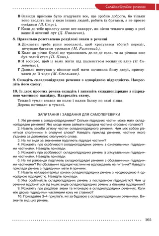 105
Ñêëàäíîïiäðÿäíå ðå÷åííÿ
Â Çàâæäè ïðèєìíî áóëî çãàäóâàòè âñå, ùî çðîáèâ äîáðîãî, áî òіëüêè
âîíî ââîäèòü íàñ ó êîëî іíøèõ ëþäåé, ðîáèòü їõ áðàòàìè, à íå ïðîñòî
ñóñіäàìè (Â. Ñòóñ).
Ã Êîëè äî òåáå ïðèëå÷ó çàñÿє âñå íàâêðóã, ÿê ïіñëÿ òåïëîãî äîùó â ðîñі
âàæêіé çåëåíèé ëóã (Ä. Ïàâëè÷êî).
8. Ïðàâèëüíî ðîçñòàâëåíî ðîçäіëîâі çíàêè â ðå÷åííі
À Äîêëàñòè òðåáà ðóêè ìîçîëÿñòі, ùîá êðàñóâàâñÿ âáîãèé ïåðåëіã,
íå÷óâàíî áàãàòèì óðîæàєì (Ì. Ðèëüñüêèé).
Á Êîëè äî ðі÷êè Îðåëі ùå òðàïëÿëèñü äå-íå-äå ñåëà, òî çà ðі÷êîþ âæå
áóâ ãîëèé ñòåï (Ï. Ïàí÷).
Â ß âîñêðåñ, ùîá іç âàìè æèòè ïіä øàëåíñòâîì âåñíÿíèõ çëèâ (Â. Ñè-
ìîíåíêî).
Ã Äàíèëî ïîñòóêàâ ó âіêîíöå ùîá ìàòè îä÷èíèëà éîìó äâåðі, ïðèñëó-
õàâñÿ äî її õîäè (Ì. Ñòåëüìàõ).
9. Ñêëàäіòü ñêëàäíîïіäðÿäíå ðå÷åííÿ ç îäíîðіäíîþ ïіäðÿäíіñòþ. Íàêðåñ-
ëіòü éîãî ñõåìó.
10. Іç äâîõ ïðîñòèõ ðå÷åíü ñêëàäіòü і çàïèøіòü ñêëàäíîïіäðÿäíå ç ïіäðÿä-
íîþ ÷àñòèíîþ íàñëіäêó. Íàêðåñëіòü ñõåìó.
Òåïëèé òóìàí ñëàâñÿ ïî ïîëþ і íàëèâ áàëêó ïî ñàìі âіíöÿ.
Äåðåâà ïîòîïàëè â òóìàíі.
ЗАПИТАННЯ І ЗАВДАННЯ ДЛЯ САМОПЕРЕВІРКИ
1. Які речення є складнопідрядними? Скільки підрядних частин може мати склад-
нопідрядне речення? Яке місце може займати підрядна частина стосовно головної?
2. Назвіть засоби зв’язку частин складнопідрядного речення. Чим між собою різ-
няться сполучники й сполучні слова? Наведіть приклад речення, частини якого
з’єднано за допомогою сполучного слова.
3. На які види за значенням поділяють підрядні частини?
4. Розкажіть про особливості складнопідрядних речень з означальними підрядни-
ми частинами. Наведіть приклади.
5. Розкажіть про особливості складнопідрядних речень із з’ясувальними підрядни-
ми частинами. Наведіть приклади.
6. На які різновиди поділяють складнопідрядні речення з обставинними підрядни-
ми частинами? Які обставинні підрядні частини не відповідають на питання? Наведіть
приклади речень з підрядними мети й причини.
7. Назвіть найхарактерніші ознаки складнопідрядних речень з неоднорідною й од-
норідною підрядністю. Наведіть приклади.
8. Яка особливість складнопідрядних речень з послідовною підрядністю? Чим ці
речення відрізняться від інших видів складнопідрядних речень з кількома підрядними?
9. Розкажіть про розділові знаки та інтонацію в складнопідрядних реченнях. Коли
між двома підрядними частинами кому не ставимо?
10. Пригадайте 3–4 прислів’я, які за будовою є складнопідрядними реченнями. Ви-
значте вид цих речень.
 