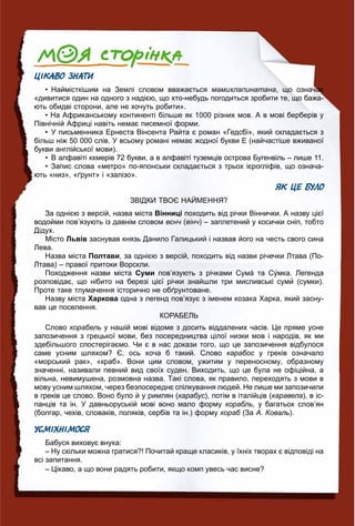 101010101010110111111110111110000000000000001000100101066666666666666666666666666666666666666
ЦІКАВО ЗНАТИ
• Наймісткішим на Землі словом вважається мамихлапинатана, що означає
«дивитися один на одного з надією, що хто-небудь погодиться зробити те, що бажа-
ють обидві сторони, але не хочуть робити».
• На Африканському континенті більше як 1000 різних мов. А в мові берберів у
Північній Африці навіть немає писемної форми.
• У письменника Ернеста Вінсента Райта є роман «Гедсбі», який складається з
більш ніж 50 000 слів. У всьому романі немає жодної букви Е (найчастіше вживаної
букви англійської мови).
• В алфавіті кхмерів 72 букви, а в алфавіті туземців острова Бугенвіль – лише 11.
• Запис слова «метро» по-японськи складається з трьох ієрогліфів, що означа-
ють «низ», «ґрунт» і «залізо».
ЯК ЦЕ БУЛО
ЗВІДКИ ТВОЄ НАЙМЕННЯ?
За однією з версій, назва міста Вінниці походить від річки Віннички. А назву цієї
водойми пов’язують із давнім словом вєнч (ч вінч) – заплетений у косички сніп, тобто
Дідух.
Місто Львів заснував князь Данило Галицький і назвав його на честь свого сина
Лева.
Назва міста Полтави, за однією з версій, походить від назви річечки Лтава (По-
Лтава) – правої притоки Ворскли.
Походження назви міста Суми пов’язують з річками Сумá та Сýмка. Легенда
розповідає, що нібито на березі цієї річки знайшли три мисливські суми (сумки).
Проте таке тлумачення історично не обґрунтоване.
Назву міста Харкова одна з легенд пов’язує з іменем козака Харка, який засну-
вав це поселення.
КОРАБЕЛЬ
Слово корабель у нашій мові відоме з досить віддалених часів. Це пряме усне
запозичення з грецької мови, без посередництва цілої низки мов і народів, як ми
здебільшого спостерігаємо. Чи є в нас докази того, що це запозичення відбулося
саме усним шляхом? Є, ось хоча б такий. Слово карабос у греків означалос
«морський рак», «краб». Вони цим словом, ужитим у переносному, образному
значенні, називали певний вид своїх суден. Виходить, що це була не офіційна, а
вільна, невимушена, розмовна назва. Такі слова, як правило, переходять з мови в
мову усним шляхом, через безпосереднє спілкування людей. Не лише ми запозичили
в греків це слово. Воно було й у римлян (карабус), потім в італійців (каравела), в іс-
панців та ін. У давньоруській мові воно мало форму корабль, у багатьох слов’ян
(болгар, чехів, словаків, поляків, сербів та ін.) форму кораб (Заб А. Коваль).
УСМІХНІМОСЯ
Бабуся виховує внука:
– Ну скільки можна гратися?! Почитай краще класиків, у їхніх творах є відповіді на
всі запитання.
– Цікаво, а що вони радять робити, якщо комп увесь час висне?
 