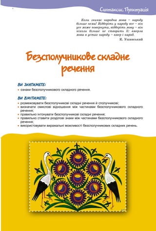 Ñèíòàêñèñ. Ïóíêòóàöiÿ
Êîëè çíèêàє íàðîäíà ìîâà – íàðîäó
áіëüøå íåìà! Âіäáåðіòü ó íàðîäó âñå – âіí
óñå ìîæå ïîâåðíóòè, âіäáåðіòü ìîâó – âіí
íіêîëè áіëüøå íå ñòâîðèòü її: âìåðëà
ìîâà â óñòàõ íàðîäó – âìåð і íàðîä.
Ê. Óøèíñüêèé
Áåçñïîëó÷íèêîâå ñêëàäíåÁåçñïîëó÷íèêîâå ñêëàäíå
ðå÷åííÿðå÷åííÿ
ВИ ЗНАТИМЕТЕ:
 ознаки безсполучникового складного речення.
ВИ ВМІТИМЕТЕ:
 розмежовувати безсполучникові складні речення й сполучникові;
 визначати смислові відношення між частинами безсполучникового складного
речення;
 правильно інтонувати безсполучникові складні речення;
 правильно ставити розділові знаки між частинами безсполучникового складного
речення;
 використовувати виражальні можливості безсполучникових складних речень.
 