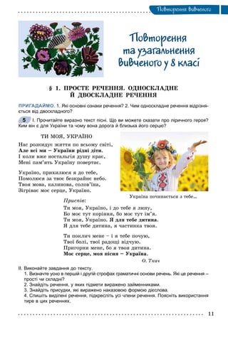 Ïîâòîðåííÿ âèâ÷åíîãî
Ïîâòîðåííÿ
òà óçàãàëüíåííÿ
âèâ÷åíîãî ó 8 êëàci
§ 1. ÏÐÎÑÒÅ ÐÅ×ÅÍÍß. ÎÄÍÎÑÊËÀÄÍÅ
É ÄÂÎÑÊËÀÄÍÅ ÐÅ×ÅÍÍß
ПРИГАДАЙМО. 1. Які основні ознаки речення? 2. Чим односкладне речення відрізня-
ється від двоскладного?
І. Прочитайте виразно текст пісні. Що ви можете сказати про ліричного героя?
Ким він є для України та чому вона дорога й близька його серцю?
ÒÈ ÌÎß, ÓÊÐÀЇÍÎ
Íàñ ðîçêèäóє æèòòÿ ïî âñüîìó ñâіòі,
Àëå âñі ìè – Óêðàїíè ðіäíі äіòè.
І êîëè âæå íîñòàëüãіÿ äóøó êðàє,
Ìåíі ïàì’ÿòü Óêðàїíó ïîâåðòàє.
Óêðàїíî, ïðèõèëþñÿ ÿ äî òåáå,
Ïîìîëþñÿ çà òâîє áåçêðàéíє íåáî.
Òâîÿ ìîâà, êàëèíîâà, ñîëîâ’їíà,
Çіãðіâàє ìîє ñåðöå, Óêðàїíî.
Ïðèñïіâ:
Òè ìîÿ, Óêðàїíî, і äî òåáå ÿ ëèíó,
Áî ìîє òóò êîðіííÿ, áî ìîє òóò іì’ÿ.
Òè ìîÿ, Óêðàїíî. ß äëÿ òåáå äèòèíà.
ß äëÿ òåáå äèòèíà, ÿ ÷àñòèíêà òâîÿ.
Òè ïîêëè÷ ìåíå – і ÿ òåáå ïî÷óþ,
Òâîї áîëі, òâîї ðàäîùі âіä÷óþ.
Ïðèãîðíè ìåíå, áî ÿ òâîÿ äèòèíà.
Ìîє ñåðöå, ìîÿ ïіñíÿ – Óêðàїíà.
Î. Òêà÷
ІІ. Виконайте завдання до тексту.
1. Визначте усно в першій і другій строфах граматичні основи речень. Які це речення –
прості чи складні?
2. Знайдіть речення, у яких підмети виражено займенниками.
3. Знайдіть присудки, які виражено наказовою формою дієслова.
4. Спишіть виділені речення, підкресліть усі члени речення. Поясніть використання
тире в цих реченнях.
5
Óêðàїíà ïî÷èíàєòüñÿ ç òåáå…
 