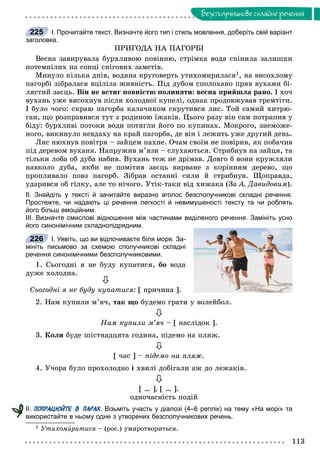 113
Áåçñïîëó÷íèêîâå ñêëàäíå ðå÷åííÿ
І. Прочитайте текст. Визначте його тип і стиль мовлення, доберіть свій варіант
заголовка.
ÏÐÈÃÎÄÀ ÍÀ ÏÀÃÎÐÁІ
Âåñíà çàâèðóâàëà áóðõëèâîþ ïîâіííþ, ñòðіìêà âîäà ñïіíèëà çàëèøêè
ïîòåìíіëèõ íà ñîíöі ñíіãîâèõ çàìåòіâ.
Ìèíóëî êіëüêà äíіâ, âîäÿíà êðóãîâåðòü óòèõîìèðèëàñÿ1, íà âèñîõëîìó
ïàãîðáі çіáðàëàñÿ âöіëіëà æèâíіñòü. Ïіä äóáîì ñïîëîõàíî ïðÿâ âóõàìè áі-
ëÿñòèé çàєöü. Âіí íå âñòèã ïîâíіñòþ ïîëèíÿòè: âåñíà ïðèéøëà ðàíî. І õî÷
âóõàíü óæå âèñîõíóâ ïіñëÿ õîëîäíîї êóïåëі, îäíàê ïðîäîâæóâàâ òðåìòіòè.
І áóëî ÷îãî: ñêðàþ ïàãîðáà êàëà÷èêîì ñêðóòèâñÿ ëèñ. Òîé ñàìèé õèòðþ-
ãàí, ùî ðîçïðàâèâñÿ òóò ç ðîäèíîþ їæàêіâ. Öüîãî ðàçó âіí ñàì ïîòðàïèâ ó
áіäó: áóðõëèâі ïîòîêè âîäè ïîòÿãëè éîãî ïî êóïèíàõ. Ìîêðîãî, çíåìîæå-
íîãî, âèêèíóëî íåâäàõó íà êðàé ïàãîðáà, äå âіí і ëåæèòü óæå äðóãèé äåíü.
Ëèñ íþõíóâ ïîâіòðÿ – çàéöåì ïàõíå. Î÷àì ñâîїì íå ïîâіðèâ, ÿê ïîáà÷èâ
ïіä äåðåâîì âóõàíÿ. Íàïðóæèâ ì’ÿçè – ñëóõàþòüñÿ. Ñòðèáíóâ íà çàéöÿ, òà
òіëüêè ëîáà îá äóáà íàáèâ. Âóõàíü òåæ íå äðіìàâ. Äîâãî á âîíè êðóæëÿëè
íàâêîëî äóáà, ÿêáè íå ïîìіòèâ çàєöü âèðâàíå ç êîðіííÿì äåðåâî, ùî
ïðîïëèâàëî ïîâç ïàãîðá. Çіáðàâ îñòàííі ñèëè é ñòðèáíóâ. Ùîïðàâäà,
óäàðèâñÿ îá ãіëêó, àëå òî íі÷îãî. Óòіê-òàêè âіä õèæàêà (Çà À. Äàâèäîâèì).
ІІ. Знайдіть у тексті й зачитайте виразно вголос безсполучникові складні речення.
Простежте, чи надають ці речення легкості й невимушеності тексту та чи роблять
його більш емоційним.
ІІІ. Визначте смислові відношення між частинами виділеного речення. Замініть усно
його синонімічним складнопідрядним.
І. Уявіть, що ви відпочиваєте біля моря. За-
мініть письмово за схемою сполучникові складні
речення синонімічними безсполучниковими.
1. Ñüîãîäíі ÿ íå áóäó êóïàòèñÿ, áî âîäà
äóæå õîëîäíà.

Ñüîãîäíі ÿ íå áóäó êóïàòèñÿ: [ ïðè÷èíà ].
2. Íàì êóïèëè ì’ÿ÷, òàê ùî áóäåìî ãðàòè ó âîëåéáîë.

Íàì êóïèëè ì’ÿ÷ – [ íàñëіäîê ].
3. Êîëè áóäå øіñòíàäöÿòà ãîäèíà, ïіäåìî íà ïëÿæ.

[ ÷àñ ] – ïіäåìî íà ïëÿæ.
4. Ó÷îðà áóëî ïðîõîëîäíî і õâèëі äîáіãàëè àæ äî ëåæàêіâ.

[ … ], [ … ].
îäíî÷àñíіñòü ïîäіé
ІІ. ПОПРАЦЮЙТЕ В ПАРАХ. Візьміть участь у діалозі (4–6 реплік) на тему «На морі» та
використайте в ньому одне з утворених безсполучникових речень.
1 Óòèõîìèðèòèñÿè – (ðîñ.) óìèðîòâîðèòüñÿ.
225
226
 
