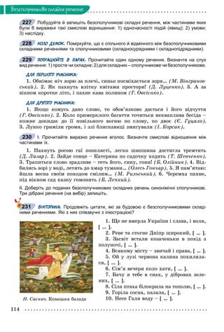 114
Áåçñïîëó÷íèêîâå ñêëàäíå ðå÷åííÿ
Побудуйте й запишіть безсполучникові складні речення, між частинами яких
були б виражені такі смислові відношення: 1) одночасності подій (явищ); 2) умови;
3) наслідку.
КОЛО ДУМОК. Поміркуйте, що є спільного й відмінного між безсполучниковими
складними реченнями та сполучниковими (складносурядними і складнопідрядними).
ПОПРАЦЮЙТЕ В ПАРАХ. Прочитайте один одному речення. Визначте на слух
вид речення: 1) просте чи складне; 2) для складних – сполучникове чи безсполучникове.
ДЛЯ ПЕРШОГО УЧАСНИКА:
1. Îáíіìàє íі÷ çîðþ çà ïëå÷і, ñèíüî ïîñìіõàєòüñÿ çîðÿ… (Ì. Âіíãðàíîâ-
ñüêèé). 2. ßê ïàõíóòü âëіòêó êâіòàìè ïðîñòîðè! (Ä. Ëóöåíêî). 3. À çà
âіêíîì êîðîòêå ëіòî, і ïàõíå êàâà ïîëèíîì (Ã. Îâñієíêî).
ДЛЯ ДРУГОГО УЧАСНИКА:
1. ßêùî êîìóñü äàíî ñëîâî, òî îáîâ’ÿçêîâî äàєòüñÿ і éîãî âіä÷óòòÿ
(Ã. Îâñієíêî). 2. Êîëî ïðèìåðêëîãî áàãàòòÿ òî÷èòüñÿ íåêâàïëèâà áåñіäà –
êîæíå äîêèäàє äî її ïîâіëüíîãî âîãíþ ïî ñëîâó, ïî äâîє (Є. Ãóöàëî).
3. Ëóíêî ãðèìіëè ãðîìè, і çëі áëèñêàâèöі çìèãóâàëè (І. Êîðñàê).
І. Прочитайте виразно речення вголос. Визначте смислові відношення між
частинами їх.
1. Ïàõíóòü ðîñîþ ãàї ïîïåëÿñòі, ëåãêî øèïøèíà äîñòèãëà òðåìòèòü
(Ä. Ëàçàð). 2. Çàéäå ñîíöå – Êàòåðèíà ïî ñàäî÷êó õîäèòü (Ò. Øåâ÷åíêî).
3. Òðàïèòüñÿ ñëîâî çðàäëèâå – ãåòü éîãî, ñèíó, ãîíè! (Á. Îëіéíèê). 4. Âіä-
áèëèñü çîðі ó âîäі, ëåòÿòü äî õìàð òóìàíè… (Îëåñü Ãîí÷àð). 5. ß ïàì’ÿòàþ:
éøëà âåñíà ñâîїì ïîõîäîì ñìіëèì… (Ì. Ðèëüñüêèé). 6. ×åðåìõà ïàõíå,
ïіä âіêíîì ñàä êàçêó ãîìîíèòü (Á. Ëåïêèé).
ІІ. Доберіть до поданих безсполучникових складних речень синонімічні сполучникові.
Три дібрані речення (на вибір) запишіть.
ВІКТОРИНА. Продовжіть цитати, які за будовою є безсполучниковими склад-
ними реченнями. Які з них співзвучні з ілюстрацією?
1. Ùå íå âìåðëà Óêðàїíè і ñëàâà, і âîëÿ,
[ … ].
2. Ðåâå òà ñòîãíå Äíiïð øèðîêèé, [ … ].
3. Çàñâіò âñòàëè êîçà÷åíüêè â ïîõіä ç
ïîëóíî÷і, [ … ].
4. Âñÿêîìó ìіñòó – çâè÷àé і ïðàâà, [ … ].
5. Îé ó ëóçі ÷åðâîíà êàëèíà ïîõèëèëà-
ñÿ, [ … ].
6. Ñіì’ÿ âå÷åðÿ êîëî õàòè, [ … ].
7. Áà÷ó ÿ òåáå â ñíàõ, ó äіáðîâàõ çåëå-
íèõ, [ … ].
8. Ñіëà ïòàõà áіëîêðèëà íà òîïîëþ, [ … ].
9. Ãîðіëà ñîñíà, ïàëàëà, [ … ].
10. Íåñå Ãàëÿ âîäó – [ … ].
227
228
229
230
231
Í. Ñàєíêî. Êîçàöüêà áàëàäà
 