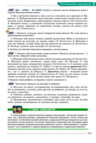 115
Áåçñïîëó÷íèêîâå ñêëàäíå ðå÷åííÿ
ДВА – ЧОТИРИ – УСІ РАЗОМ. З’ясуйте, зі скількох частин складається кожне з
поданих безсполучникових речень.
1. ßê ó äèòèíñòâі ñíèòüñÿ: ÿ ëå÷ó, öå æ ÿ ó ñíі ðîñòó, öå ÿ çðîñòàþ (І. Ìó-
ðàòîâ). 2. Íàéïðåêðàñíіøà ìàòè ùàñëèâà, íàéñîëîäøі êîõàíі âóñòà, íàé-
÷èñòіøà äóøà íåçðàäëèâà, íàéñêëàäíіøà ëþäèíà ïðîñòà (Â. Ñèìîíåíêî).
3. Çàõîäèëî ñîíöå, ó âóçåíüêèõ õóòіðñüêèõ âóëè÷êàõ ñòîÿëà ÷åðâîíà êó-
ðÿâà, ó ñàäêàõ âàðèëàñÿ íà òðèíіæêàõ âå÷åðÿ, ãóïàëè îá çåìëþ ñïіëі
ÿáëóêà (Ãð. Òþòþííèê).
І. Визначте, зі скількох частин складається кожне речення. Які із цих частин є
односкладними реченнями?
1. Ðîçêàæó òîáі äóìêó òàєìíó, äèâíèé çäîãàä ìåíå îáïіê: ÿ çàëèøóñÿ â
ñåðöі òâîєìó íà ñüîãîäíі, íà çàâòðà, íàâіê (Ë. Êîñòåíêî). 2. Âèõîäæó â
ñàä, âіí ÷îðíèé і õóäèé, éîìó âæå àíі ÿáëó÷êî íå ñíèòüñÿ (Ë. Êîñòåíêî).
3. Çàòіíîê, ñóòіíîê, äåíü çîëîòèé (Ë. Êîñòåíêî).
ІІ. З’ясуйте, які смислові відношення виражають частини речень.
І. Випишіть безсполучникові складні речення. Позначте скісною рискою ( / )
межі частин, побудуйте схеми цих речень.
1. Ïіäêàæè íàéëàãіäíіøå ñëîâî, ÿ éîãî ñëóõíÿíî ïîâòîðþ (Ë. Êîñòåíêî).
2. Ìіñòå÷êî äàâíî ñïî÷èâàëî, ñêðіçü áóëî òèõî (Â. Øêëÿð). 3. Ñàä
âèøíåâèé íà ïîðі, ïîâåðíóëèñü æóðàâëі (Á. Îëіéíèê). 4. І ìàëåíüêі äіòè
çíàþòü: ÷åðåïàõè íå ëіòàþòü (Ã. ×óáà÷). 5. Âñå íà âіâòàð ïðèíåñåìî Ðóñі-
Óêðàїíè: ðîçóìó ñèëó і âіðíîãî ñåðöÿ âîãîíü (Î. Ðóáàí). 6. ×åñíî ïðàöþâà-
òè – öå і є óìіííÿ (Ä. Áåäçèê). 7. Ïðèëåòіëà çîçóëÿ – âåëèêèé êëîïіò
äðіáíèì ñïіâî÷èì ïòàõàì (Â. Ïàðõîìåíêî). 8. Òàì, äå äëÿ êîãîñü òіëüêè
ëþòèé çà âіêíîì, íà ìîїé âóëèöі äàâíî óæå âåñíà (Ñ. Âàêàð÷óê).
ІІ. Виділені слова розберіть за будовою, поясніть написання їх.
Прочитайте. Запишіть під диктовку й перевірте.
1. Ïіä ñèëó, äî ñìàêó, ïî-óêðàїíñüêè, ïî-òîâàðèñüêîìó, ðіê ó ðіê, âі÷-íà-
âі÷, â îñíîâíîìó, â öіëîìó, äåíü-äðóãèé, íà äîáðàíі÷, äî çàâòðà, äî òîãî æ,
íà æàëü, óíàñëіäîê.
2. Óäîñâіòà, îïіâäíі, çàïіâíі÷, íà ñâіòàíêó, íàäâå÷іð, íàïðîâåñíі, ÷èìà-
ëî, ìèìîâîëі, íà ðàäіñòü, ñïîêîíâіêó, ó ñòîêðàò, ñïіäëîáà, íà-ãîðà.
3. Íàòùåñåðöå, íàâøïèíüêè, ïîçàòîðіê, ðàç ó ðàç, ïëі÷-î-ïëі÷, íà âіêè
âі÷íі, íàâіêè, ÿêíàéêðàùå, íå ñüîãîäíі-çàâòðà, íåâäîâçі.
У сполучникових складних реченнях завдяки сполучникам і сполучним словам чіт-
кіше, ніж у безсполучникових, виражаються смислові відношення, логічні зв’язки між
частинами. А в безсполучникових реченнях ці відношення більше вгадуються на осно-
ві значення частин речення та інтонації. Відсутність сполучників між частинами надає
безсполучниковим складним реченням характерної легкості, безпосередності, невиму-
шеності, що й зумовлює їх широке вживання в розмовному й художньому мовленні.
232
233
234
235
 