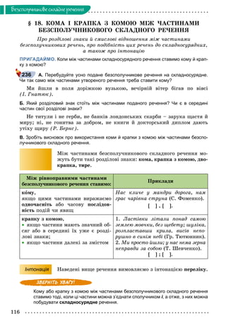 116
Áåçñïîëó÷íèêîâå ñêëàäíå ðå÷åííÿ
§ 18. ÊÎÌÀ І ÊÐÀÏÊÀ Ç ÊÎÌÎÞ ÌІÆ ×ÀÑÒÈÍÀÌÈ
ÁÅÇÑÏÎËÓ×ÍÈÊÎÂÎÃÎ ÑÊËÀÄÍÎÃÎ ÐÅ×ÅÍÍß
Ïðî ðîçäіëîâі çíàêè é ñìèñëîâі âіäíîøåííÿ ìіæ ÷àñòèíàìè
áåçñïîëó÷íèêîâèõ ðå÷åíü, ïðî ïîäіáíіñòü öèõ ðå÷åíü äî ñêëàäíîñóðÿäíèõ,
à òàêîæ ïðî іíòîíàöіþ
ПРИГАДАЙМО. Коли між частинами складносурядного речення ставимо кому й крап-
ку з комою?
А. Перебудуйте усно подане безсполучникове речення на складносурядне.
Чи так само між частинами утвореного речення треба ставити кому?
Ìè éøëè â ïîëÿ äîðіæêîþ âóçüêîþ, âå÷іðíіé âіòåð áіãàâ ïî âіâñі
(І. Ãíàòþê).
Б. Який розділовий знак стоїть між частинами поданого речення? Чи є в середині
частин свої розділові знаки?
Íå òèòóëè і íå ãåðáè, íå áàíêіâ ëîíäîíñüêèõ ñêàðáè – çàðóêà ùàñòÿ é
ìèðó; íі, íå ãîíèòâà çà äîáðîì, íå êíèãè é äîêòîðñüêèé äèïëîì äàþòü
óòіõó ùèðó (Ð. Áåðíñ).
В. Зробіть висновок про використання коми й крапки з комою між частинами безспо-
лучникового складного речення.
Ìіæ ÷àñòèíàìè áåçñïîëó÷íèêîâîãî ñêëàäíîãî ðå÷åííÿ ìî-
æóòü áóòè òàêі ðîçäіëîâі çíàêè: êîìà, êðàïêà ç êîìîþ, äâî-
êðàïêà, òèðå.
Ìіæ ðіâíîïðàâíèìè ÷àñòèíàìè
áåçñïîëó÷íèêîâîãî ðå÷åííÿ ñòàâèìî:
Ïðèêëàäè
êîìó,
ÿêùî öèìè ÷àñòèíàìè âèðàæàєìî
îäíî÷àñíіòü àáî ÷àñîâó ïîñëіäîâ-
íіñòü ïîäіé ÷è ÿâèù
Íàñ êëè÷å ó ìàíäðè äîðîãà, íàì
ãðàє ÷àðіâíà ñòðóíà (Ñ. Ôîìåíêî).
[ ] , [ ].
êðàïêó ç êîìîþ,
 ÿêùî ÷àñòèíè ìàþòü çíà÷íèé îá-
ñÿã àáî â ñåðåäèíі їõ óæå є ðîçäі-
ëîâі çíàêè;
 ÿêùî ÷àñòèíè äàëåêі çà çìіñòîì
1. Ëàñòіâêè ëіòàëè ïîíàä ñàìîþ
çåìëåþ ìîâ÷êè, áåç ùåáåòó; øóëіêà,
ðîçïëàñòàâøè êðèëà, âèñіâ íåïî-
ðóøíî â ñèíіì íåáі (Ãð. Òþòþííèê).
2. Ìè ïðîñòî éøëè; ó íàñ íåìà çåðíà
íåïðàâäè çà ñîáîþ (Ò. Øåâ÷åíêî).
[ ] ; [ ].
Інтонація Íàâåäåíі âèùå ðå÷åííÿ âèìîâëÿєìî ç іíòîíàöієþ ïåðåëіêó.
Кому або крапку з комою між частинами безсполучникового складного речення
ставимо тоді, коли ці частини можна з’єднати сполучником і, а отже, з них можна
побудувати складносурядне речення.
236
 