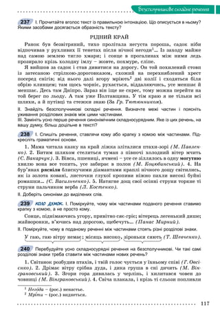 117
Áåçñïîëó÷íèêîâå ñêëàäíå ðå÷åííÿ
І. Прочитайте вголос текст із правильною інтонацією. Що описується в ньому?
Якими засобами досягається образність тексту?
ÐІÄÍÈÉ ÊÐÀÉ
Ðàíîê áóâ áåçâіòðÿíèé, òèõî ïðîëіòàëà íåãóñòà ïîðîøà, ñàäîê íіáè
âіäïî÷èâàâ ó ðóõëèâèõ її òåíåòàõ ïіñëÿ íі÷íîї íåãîäè1… Іç çàõîäó ìàéæå
íàä ñàìîþ çåìëåþ òÿãëî õìàðè; і ñîíöå â ïðîãàëèíàõ ìіæ íèìè ëåäü
ïðîçèðàëî êðіçü õîëîäíó іìëó – æîâòå, ïîõìóðå, ñëіïå.
ß âèéøîâ çà ñàäîê і ñòàâ äèâèòèñÿ íà äîðîãó. Îí òîé ïîõèëåíèé ñòîâï
іç çàòåñàíîþ ñòðіëêîþ-äîðîãîâêàçîì, ñõîæèé íà ïåðåõíÿáëåíèé õðåñò
ïîñåðåä ñíіãіâ; âіä íüîãî äàëі âãîðó ìðіþòü2 äâі êîëії і ñõîäÿòüñÿ áіëÿ
îáðіþ êëèíöåì; òàì ùîñü ÷îðíіє, ðóõàєòüñÿ, âіääàëÿþ÷èñü, óñå ìåíøàє é
ìåíøàє. Äåñü òàì Äíіïðî. Çàðàç âіí іùå íå ñêðåñ, òîìó ìîæíà ïåðåéòè íà
òîé áåðåã ïî ëüîäó. À òàì óæå Ïîëòàâùèíà. Ó òіì êðàþ ÿ íå òіëüêè âñі
øëÿõè, à é ïóòіâöі òà ñòåæêè çíàþ (Çà Ãð. Òþòþííèêîì).
ІІ. Знайдіть безсполучникові складні речення. Визначте межі частин і поясніть
уживання розділових знаків між цими частинами.
ІІІ. Замініть усно перше речення синонімічним складносурядним. Яке із цих речень, на
вашу думку, більш доцільне в тексті?
І. Спишіть речення, ставлячи кому або крапку з комою між частинами. Під-
кресліть граматичні основи.
1. Ìàìà ÷èòàëà êàçêó íà êðàé ëіæêà çëіòàëèñÿ ïòàõè-çîðі (Ì. Ïàâëåí-
êî). 2. Áèòèì øëÿõîì ñòåëèòüñÿ òóìàí ç ïіâíî÷і õîëîäíèé âіòåð ì÷èòü
(Ñ. Âàêàð÷óê). 3. Âіâñà, ïøåíèöі, ÿ÷ìåíі – óñå ñå çіëëÿëîñü â îäíó ìîãóòíþ
õâèëþ âîíà âñå òîïèòü, óñå çàáèðàє â ïîëîí (Ì. Êîöþáèíñüêèé). 4. Íà
áóð’ÿíàõ ðÿñíіëè áëèñêó÷èìè äіàìàíòàìè êðàïëі íі÷íîãî äîùó ñâіòèëèñü,
ÿê іç çîëîòà êîâàíі, ëèñòî÷êè ãëóõîї êðîïèâè íіæíî ïàõëè âèñîêі áóéíі
ðîìàøêè… (Ñ. Âàñèëü÷åíêî). 5. Íàòÿãíå äîù ñâîї îñіííі ñòðóíè òîðêíå òі
ñòðóíè ïàëü÷èêîì âåðáà (Ë. Êîñòåíêî).
ІІ. Доберіть синоніми до виділених слів.
КОЛО ДУМОК. І. Поміркуйте, чому між частинами поданого речення ставимо
крапку з комою, а не просто кому.
Ñîíöå, ïіäíіìàþ÷èñü óãîðó, ïðèâіòíî ñÿє-ãðіє; âіòåðåöü ëåãåíüêèé äèøå;
æàéâîðîíêè, â’þ÷èñü íàä äîðîãîþ, ùåáå÷óòü… (Ïàíàñ Ìèðíèé).
ІІ. Поміркуйте, чому в поданому реченні між частинами стоять різні розділові знаки.
Ó ãàþ, ãàþ âіòðó íåìàє; ìіñÿöü âèñîêî, çіðîíüêè ñÿþòü (Ò. Øåâ÷åíêî).
Перебудуйте усно складносурядні речення на безсполучникові. Чи такі самі
розділові знаки треба ставити між частинами нових речень?
1. Ñâіòàíîê ðîçáóäèâ ïòàõіâ, і òâіé ãîëîñ ÷óєòüñÿ ó їõíüîìó ñïіâі (Ã. Îâñі-
єíêî). 2. Äðіìàє âіòðó ñðіáíà äóäà, і äèêà ãðóøà â ñíі äè÷èòü (Ì. Âіí-
ãðàíîâñüêèé). 3. Çãîðè ãîðà äèâèëàñü ó ÷åðëіíü, і õèëèòàâñÿ ÷îâåí äî
÷îâíèöі (Ì. Âіíãðàíîâñüêèé). 4. Ñâі÷à ïëàêàëà, і êðіçü òі ñëüîçè ïîïëèâëè
1 Íåãîäà – (ðîñ.) íåíàñòüå.
2 Ìð òè – (ðîñ.) âèäíåòüñÿ.
237
238
239
, ðó
240
 