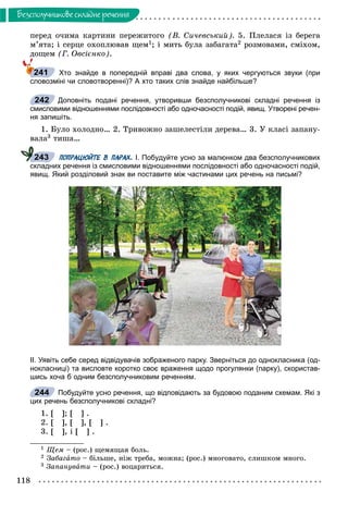 118
Áåçñïîëó÷íèêîâå ñêëàäíå ðå÷åííÿ
ïåðåä î÷èìà êàðòèíè ïåðåæèòîãî (Â. Ñè÷åâñüêèé). 5. Ïëåëàñÿ іç áåðåãà
ì’ÿòà; і ñåðöå îõîïëþâàâ ùåì1; і ìèòü áóëà çàáàãàòà2 ðîçìîâàìè, ñìіõîì,
äîùåì (Ã. Îâñієíêî).
Хто знайде в попередній вправі два слова, у яких чергуються звуки (при
словозміні чи словотворенні)? А хто таких слів знайде найбільше?
Доповніть подані речення, утворивши безсполучникові складні речення із
смисловими відношеннями послідовності або одночасності подій, явищ. Утворені речен-
ня запишіть.
1. Áóëî õîëîäíî… 2. Òðèâîæíî çàøåëåñòіëè äåðåâà… 3. Ó êëàñі çàïàíó-
âàëà3 òèøà…
ПОПРАЦЮЙТЕ В ПАРАХ. І. Побудуйте усно за малюнком два безсполучникових
складних речення із смисловими відношеннями послідовності або одночасності подій,
явищ. Який розділовий знак ви поставите між частинами цих речень на письмі?
ІІ. Уявіть себе серед відвідувачів зображеного парку. Зверніться до однокласника (од-
нокласниці) та висловте коротко своє враження щодо прогулянки (парку), скористав-
шись хоча б одним безсполучниковим реченням.
Побудуйте усно речення, що відповідають за будовою поданим схемам. Які з
цих речень безсполучникові складні?
1. [ ]; [ ] .
2. [ ], [ ], [ ] .
3. [ ], і [ ] .
1 Ùåì – (ðîñ.) ùåìÿùàÿ áîëü.
2 Çàáàãàòî – áіëüøå, íіæ òðåáà, ìîæíà; (ðîñ.) ìíîãîâàòî, ñëèøêîì ìíîãî.
3 Çàïàíóâàòè – (ðîñ.) âîöàðèòüñÿ.
241
242
243
244
 
