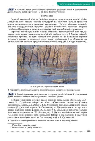 119
Áåçñïîëó÷íèêîâå ñêëàäíå ðå÷åííÿ
І. Спишіть текст, розставляючи пропущені розділові знаки й розкриваючи
дужки. Укажіть складні речення. Чи всі вони безсполучникові?
ÁÅÐÅÇÅÍÜ
Ïåðøèé âåñíÿíèé ìіñÿöü (íå)ðіäêî ââàæàþòü ãîñïîäàðåì ïîëіâ і ëіñіâ.
Äî(â)êîëà âæå çíèêëè ñíіãîâі êó÷óãóðè1 íà ïàãîðáàõ ïî÷àëà òóæàâіòè
çåìëÿ ïðîêëüîâóþ÷èñü ðàííüîþ òðàâè÷êîþ. (Ïî)ïіä âіêíàìè îùàñ(ò)-
ëèâëåíі ïðîáóäæåííÿì ïðèðîäè ðàäіñíî ïîïèñêóþòü ñèíè÷êè òàáóíöі
ãîðîáöіâ çіáðàâøèñü ó âàòàãè ç’ÿñîâóþòü ñâîї «ïàðóáîöüêі ñòîñóíêè»…
Áåðåçåíü íàéî÷іêóâàíіøèé ìіñÿöü ñåëÿíèíà. Ïîëàãîäæåíî2 âîçè ÷(å,è)-
êàþòü ñâîãî çàñòîñóâàííÿ ïіäâіøåí(í)і ïіä ñòðіõîþ ïëóãè é áîðîíè ïð(å,è)-
ãîòîâëåíà ÿðîâèíà. Іç öèì ìіñÿöåì ïîâ(’)ÿçàíî ÷è íå íàéáіëüøå îáðÿäіâ
âåñíÿíîãî öèêëó. Íå îñòàí(í)þ ðîëü ó öüîìó âіäіãðàâàëà é òà îáñòàâèíà ùî
öå áóâ ó íàøèõ äàëåêèõ ïðåäêіâ ïî÷àòîê íîâîãî ðîêó (Çà Â. Ñêóðàòіâñüêèì).
Ë. Øåëóäüêî. Ïåðøèé ïîäèõ âåñíè
ІІ. Підкресліть дієприкметникові та дієприслівникові звороти як члени речення.
І. Спишіть речення, розставляючи пропущені розділові знаки й розкриваючи
дужки. Обведіть номери безсполучникових складних речень.
1. Âіäø(å,è)ëåñòіëè ëåáåäі і òðàâè îñòàííÿ ãіëêà ãëîäó îáëіòà (Ë. Îâäі-
єíêî). 2. Îäöâіòàëè ÿáëóíі íà âіòàõ ç(’)ÿâëÿëèñü çåëåíі ïóï(’)ÿíêè
íàëèâàëèñü ñîêîì… (Â. Äðîçä). 3. (Ç,Ñ)õèëèâñÿ äåíü íà çîëîòі æèòà óïàëî
ñîíöå â (Ä,ä)íіïðîâі ïîðîãè (À. Ãàðàñåâè÷). 4. Äîù (íå)âïèííî ïî âóëèöÿõ
÷îâãàє âіäáèâàє îñіííі ðÿäêè (À. Êëþñêî). 5. Ñêіëüêè ÿ ïàì’ÿòàþ áàáóñþ
âîíà âåñü ÷àñ âèøèâàëà (Þ. Âèííè÷óê). 6. Çà âñå âèùі áóëè âåëèêі âåðáè
ãіë(ë)ÿñòі âîíè øèðîêî ðî(ç,ñ)êèäàëèñÿ (â)ãîðі і íàä õàòêàìè і íàä òèìè
ñàäî÷êàìè çåëåíіþ÷è ÿñíî íà áëàêèòíîìó íåáі (Á. Ãðіí÷åíêî).
ІІ. Підкресліть члени речення та визначте частини мови в першому реченні.
1 Êó÷óãóðà –óó (ðîñ.) ñóãðîá.
2 Ïîëàãîäèòè – (ðîñ.) ïî÷èíèòü.
245
246
 