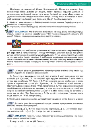 123
Áåçñïîëó÷íèêîâå ñêëàäíå ðå÷åííÿ
Íåâіäîìî, äå ïîõîâàíèé Ñåìåí Êëèìîâñüêèé. Ïðîòå ìè çíàєìî: éîãî
íåâìèðóùà ïіñíÿ äіéøëà äî ëþäåé, ëåãêî çäîëàëà êîðäîíè äåðæàâ. Її
ïåðåêëàäàëè íàéêðàùі ïîåòè òîãî ÷àñó. Âàðіàöії íà òåìó «Їõàâ êîçàê çà
Äóíàé» òâîðèëè íàéâіäîìіøі êîìïîçèòîðè, ó òîìó ÷èñëі é âåëèêèé íіìåöü-
êèé êîìïîçèòîð Ëþäâіã âàí Áåòõîâåí (Çà Ì. Ñëàáîøïèöüêèì).
ІІ. Знайдіть і зачитайте вголос безсполучникові складні речення. Перебудуйте усно ці
речення на складнопідрядні.
ІІІ. Перекажіть стисло текст (усно), використовуючи безсполучникові речення.
ПОСПІЛКУЙТЕСЯ. Хто із сучасних виконавців, на вашу думку, може гідно пред-
ставити Україну на конкурсі «Євробачення»? Яку пісню ви порадили б написати для
цього? (Згідно з правилами конкурсу пісня має бути новою).
Чи знаєте ви, що найбільшим українським хоровим колективом є хор імені Григо-
рія Верьовки. У його репертуарі – понад 1000 творів. Дізнатися більше про цей ви-
датний колектив можна на сайті www.veryovka.com. Тут же можна переглянути відео
та послухати пісні (розділ «Медіа»). А найбільшим українським танцювальним колек-
тивом є ансамбль танцю імені Павла Вірського. На сайті колективу www.virsky.kiev.ua
можна переглянути відео та відвідати майстер-класи з техніки танцю (розділ «Гале-
рея»).
І. Спишіть речення, розставляючи потрібні розділові знаки на місці риски. Під-
кресліть підмети, які виражено займенниками.
1. Äåñü ÷óþ / ñêðèïêà â òèøèíі ñâîє çãàäàëà і ìåíі ðîçïîâіëà ïðî âñå
êàçêîâî (Â. Ãðіí÷àê). 2. Íå çàáóâàé ïðî ìóäðèõ â÷èòåëіâ / âîíè òåáå іç
îò÷èõ ðóê ïðèéìàëè (Ë. Ãóäçü). 3. Òå÷å ðіêà ìіæ òèõèõ âåðáîëîçіâ / ðîñòå
òðàâà â çàðîøåíèõ ëóãàõ (Ì. Áðàòàí). 4. Âî Âèôëåєìі íèíі íîâèíà /
Ïðå÷èñòà Äіâà çðîäèëà Ñèíà (Íàð. òâîð÷іñòü). 5. Òàê âèðàçíî ââèæàєòüñÿ
ìåíі áîëþ÷èìè áåçñîííèìè íî÷àìè / ÿ æèâ êîëèñü â ïðîñòîìó êóðåíі íàä
îçåðîì ç ÿñíèìè áåðåãàìè (Îëåã Îëüæè÷). 6. Éòè éîìó ç ëіñó íå õî÷åòüñÿ /
çâèê òóò çà ëіòî (Ãð. Òþòþííèê). 7. Íå ïëþé ó êðèíèöþ / ïðèãîäèòüñÿ
âîäè íàïèòüñÿ (Íàð. òâîð÷іñòü).
ІІ. Змініть усно виділені слова так, щоб відбулося чергування звуків. Вимовте ці звуки.
Доповніть усно безсполучникові складні речення пропущеними частинами.
Поясніть використання двокрапки.
1. ß çíàþ: […]. 2. Ç ãîðè âèäíî ãàðíó êàðòèíó: […]. 3. Ïîâåðòàâñÿ äîäî-
ìó çàäîâîëåíèé: […]. 4. […] : ìîðå ñèëüíî øòîðìèëî.
КОЛО ДУМОК. Поясніть, чому в поданому реченні перед словами а і як стави-к
мо не коми, а двокрапку й тире.
Ãëÿíó: à íåáî – ÿê òè (Â. Ñîñþðà).
254
255
256
257
 