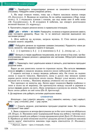 124
Áåçñïîëó÷íèêîâå ñêëàäíå ðå÷åííÿ
І. Перебудуйте складнопідрядні речення на синонімічні безсполучникові
(письмово). Побудуйте схеми утворених речень.
1. Íà ìîðі ñòàâàëî òåìíî, òîìó ùî ç áåðåãà íàñóâàëà âàæêà õìàðà
(Î. Äîí÷åíêî). 2. Âåäìåäÿ íå ïîìіòèâ, áî íà çàéöÿ çàäèâèâñÿ (Íàð. òâîð-
÷іñòü). 3. І â÷óâàëîñÿ êëåíàì і ñîñíàì, ùî íàä íèìè âæå é íåáà íåìà
(Ì. Ñèíãàїâñüêèé). 4. ß îãëÿäіâñÿ é ïîáà÷èâ, ùî ëіâîðó÷ ðîçñòèëàâñÿ
âåëèêèé áàøòàí (Іç æóðíàëó).
ІІ. Прочитайте утворені речення вголос із правильною інтонацією.
ДВА – ЧОТИРИ – УСІ РАЗОМ. Поміркуйте, чи можна в поданих реченнях замість
коми поставити двокрапку. Якщо так, то чи зміняться смислові відношення між
частинами речень?
1. Äіòè âèáіãëè íà âóëèöþ, çàãðàëà ìóçèêà. 2. Ñòåï âåñåëî ðÿñíіє,
ÿñêðàâî æîâòіє çâіðîáіé.
Побудуйте речення за поданими схемами (письмово). Підкресліть члени ре-
чення, визначте, чим виражені підмети й присудки.
1. [ ] : [ ïðè÷èíà ]. 2. [ ] : [ ïîÿñíåííÿ ]. 3. [ ] , (òîìó ùî … ).
Випишіть із творів зарубіжних письменників, які ви читали в 9-му класі, три без-
сполучникових складних речення з двокрапкою між частинами. Обґрунтуйте вживання
розділових знаків.
І. Перекладіть текст українською мовою й запишіть, розставляючи пропущені
розділові знаки.
Âäðóã äî íàñ äîíåñëèñü êàêèå-òî ñòðàííûå çâóêè. Ìû âñòàëè òèõîíüêî
ïîøëè âïåðёä è óâèäåëè ìåäâåäü âîçèëñÿ îêîëî íåáîëüøîé ëèïû.
Ñ ïåðâîãî âçãëÿäà ÿ ïîíÿë ìåäâåäü äîáûâàë ìёä. Îí ñòîÿë íà çàäíèõ
ëàïàõ è êóäà-òî òÿíóëñÿ. Ïðîñóíóòü ëàïû â äóïëî åìó ìåøàëè êàìíè
äåðåâî ðîñëî ïî÷òè âïëîòíóþ îêîëî ñêàëû. Âîêðóã óëüÿ âèëèñü ï÷ёëû è
æàëèëè åãî â ãîëîâó… Íàêîíåö ìåäâåäü óòîìèëñÿ ñåë íà çåìëþ.
Òàê ïðîñèäåë îí ìèíóòû äâå. Çàòåì âäðóã ïîäíÿëñÿ áûñòî ïîäáåæàë ê
ëèïå è ïîëåç íà åё âåðøèíó. Îí ïðîòèñíóëñÿ ìåæäó ñêàëîé è äåðåâîì è
íà÷àë ñèëüíî äàâèòü íà íåãî. Ëèïà çàòðåùàëà è ðóõíóëà íà çåìëþ. Òåïåðü
áûëî ëåãêî äîáèòü èç íåё ñîòû (Ïî Â. Àðñåíüєâó).
ІІ. До виділених слів доберіть антоніми українською мовою.
СЛОВНИЧОК
Вплотную – (укр.) упритýл; мешать – (укр.) заважáти; наконец – (укр.) нарéшті;
соты – (укр.) стільникú; улей – (укр.) вýлик.й
І. Спишіть речення, розставляючи пропущені розділові знаки. Які з речень
ускладнені? Чим саме?
1. Çíàâ ç ïåðøîãî æ âå÷îðà ôåõòóâàííÿ öå òå áåç ÷îãî òåïåð íå îáіéäåòüñÿ
(Í. Áі÷óÿ). 2. Íàñíèâñÿ ìåíі ÷óäåðíàöüêèé áàçàð ïіä íåáîì ó ÷èñòîìó ïîëі
äëÿ ðіçíèõ ëþäåé äëÿ äîáðèõ і ñêíàð ïðîäàâàëèñÿ ðіçíі Äîëі (Ë. Êîñòåíêî).
3. Ïðèéøëî äî ìåíå âòîìëåíå ïîëіòòÿ і ðîçäóìè äîñòèãëі ïðèíåñëî õâèëèíà
ùàñòÿ âàðòà1 ïіâñòîëіòòÿ õâèëèíà ãîðÿ âàðòà ïіâñòîëіòòÿ (І. Íèçîâèé).
1 Âàðòèé, âà àðòîà – (ðîñ.) ñòîÿùèé, ñòîèò.
258
259
260
261
262
263
 