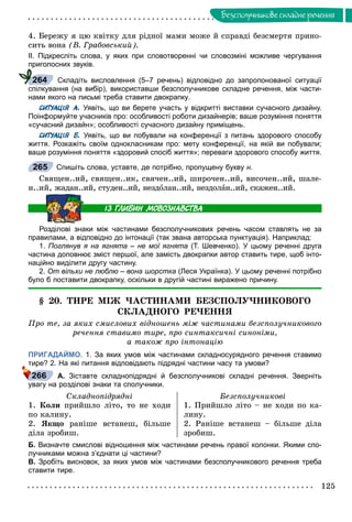 125
Áåçñïîëó÷íèêîâå ñêëàäíå ðå÷åííÿ
4. Áåðåæó ÿ öþ êâіòêó äëÿ ðіäíîї ìàìè ìîæå é ñïðàâäі áåçñìåðòÿ ïðèíî-
ñèòü âîíà (Â. Ãðàáîâñüêèé).
ІІ. Підкресліть слова, у яких при словотворенні чи словозміні можливе чергування
приголосних звуків.
Складіть висловлення (5–7 речень) відповідно до запропонованої ситуації
спілкування (на вибір), використавши безсполучникове складне речення, між части-
нами якого на письмі треба ставити двокрапку.
СИТУАЦІЯ А. Уявіть, що ви берете участь у відкритті виставки сучасного дизайну.
Поінформуйте учасників про: особливості роботи дизайнерів; ваше розуміння поняття
«сучасний дизайн»; особливості сучасного дизайну приміщень.
СИТУАЦІЯ Б. Уявіть, що ви побували на конференції з питань здорового способу
життя. Розкажіть своїм однокласникам про: мету конференції, на якій ви побували;
ваше розуміння поняття «здоровий спосіб життя»; переваги здорового способу життя.
Спишіть слова, уставте, де потрібно, пропущену букву н.
Ñâÿùåí..èé, ñâÿùåí..èê, ñâÿ÷åí..èé, øèðî÷åí..èé, âèñî÷åí..èé, øàëå-
í..èé, æàäàí..èé, ñòóäåí..èé, íåçäîëàí..èé, íåçäîëàí..èé, ñêàæåí..èé.
Розділові знаки між частинами безсполучникових речень часом ставлять не за
правилами, а відповідно до інтонації (так звана авторська пунктуація). Наприклад:
1. Поглянув я на ягнята – не мої ягнята (Т. Шевченко). У цьому реченні друга
частина доповнює зміст першої, але замість двокрапки автор ставить тире, щоб інто-
наційно виділити другу частину.
2. От вільхи не люблю – вона шорстка (Леся Українка). У цьому реченні потрібно
було б поставити двокрапку, оскільки в другій частині виражено причину.
§ 20. ÒÈÐÅ ÌІÆ ×ÀÑÒÈÍÀÌÈ ÁÅÇÑÏÎËÓ×ÍÈÊÎÂÎÃÎ
ÑÊËÀÄÍÎÃÎ ÐÅ×ÅÍÍß
Ïðî òå, çà ÿêèõ ñìèñëîâèõ âіäíîøåíü ìіæ ÷àñòèíàìè áåçñïîëó÷íèêîâîãî
ðå÷åííÿ ñòàâèìî òèðå, ïðî ñèíòàêñè÷íі ñèíîíіìè,
à òàêîæ ïðî іíòîíàöіþ
ПРИГАДАЙМО. 1. За яких умов між частинами складносурядного речення ставимо
тире? 2. На які питання відповідають підрядні частини часу та умови?
А. Зіставте складнопідрядні й безсполучникові складні речення. Зверніть
увагу на розділові знаки та сполучники.
Ñêëàäíîïіäðÿäíі Áåçñïîëó÷íèêîâі
1. Êîëè ïðèéøëî ëіòî, òî íå õîäè
ïî êàëèíó.
2. ßêùî ðàíіøå âñòàíåø, áіëüøå
äіëà çðîáèø.
1. Ïðèéøëî ëіòî – íå õîäè ïî êà-
ëèíó.
2. Ðàíіøå âñòàíåø – áіëüøå äіëà
çðîáèø.
Б. Визначте смислові відношення між частинами речень правої колонки. Якими спо-
лучниками можна з’єднати ці частини?
В. Зробіть висновок, за яких умов між частинами безсполучникового речення треба
ставити тире.
264
265
266
 
