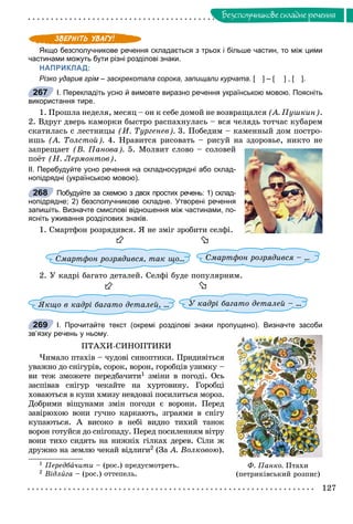 127
Áåçñïîëó÷íèêîâå ñêëàäíå ðå÷åííÿ
Якщо безсполучникове речення складається з трьох і більше частин, то між цими
частинами можуть бути різні розділові знаки.
НАПРИКЛАД:
Різко ударив грім – заскрекотала сорока, запищали курчата. [ ] – [ ] , [ ].
І. Перекладіть усно й вимовте виразно речення українською мовою. Поясніть
використання тире.
1. Ïðîøëà íåäåëÿ, ìåñÿö – îí ê ñåáå äîìîé íå âîçâðàùàëñÿ (À. Ïóøêèí).
2. Âäðóã äâåðü êàìîðêè áûñòðî ðàñïàõíóëàñü – âñÿ ÷åëÿäü òîò÷àñ êóáàðåì
ñêàòèëàñü ñ ëåñòíèöû (È. Òóðãåíåâ). 3. Ïîáåäèì – êàìåííûé äîì ïîñòðî-
èøü (À. Òîëñòîé). 4. Íðàâèòñÿ ðèñîâàòü – ðèñóé íà çäîðîâüå, íèêòî íå
çàïðåùàåò (Â. Ïàíîâà). 5. Ìîëâèò ñëîâî – ñîëîâåé
ïîёò (Í. Ëåðìîíòîâ).
ІІ. Перебудуйте усно речення на складносурядні або склад-
нопідрядні (українською мовою).
Побудуйте за схемою з двох простих речень: 1) склад-
нопідрядне; 2) безсполучникове складне. Утворені речення
запишіть. Визначте смислові відношення між частинами, по-
ясніть уживання розділових знаків.
1. Ñìàðòôîí ðîçðÿäèâñÿ. ß íå çìіã çðîáèòè ñåëôі.


Ñìàðòôîí ðîçðÿäèâñÿ, òàê ùî…ùî… Ñìàðòôîí ðîçðÿäèâñÿ – …
2. Ó êàäðі áàãàòî äåòàëåé. Ñåëôі áóäå ïîïóëÿðíèì.


ßêùî â êàäðі áàãàòî äåòàëåé, …é, … Ó êàäðі áàãàòî äåòàëåé – …
І. Прочитайте текст (окремі розділові знаки пропущено). Визначте засоби
зв’язку речень у ньому.
ÏÒÀÕÈ-ÑÈÍÎÏÒÈÊÈ
×èìàëî ïòàõіâ – ÷óäîâі ñèíîïòèêè. Ïðèäèâіòüñÿ
óâàæíî äî ñíіãóðіâ, ñîðîê, âîðîí, ãîðîáöіâ óçèìêó –
âè òåæ çìîæåòå ïåðåäáà÷èòè1 çìіíè â ïîãîäі. Îñü
çàñïіâàâ ñíіãóð ÷åêàéòå íà õóðòîâèíó. Ãîðîáöі
õîâàþòüñÿ â êóïè õìèçó íåâäîâçі ïîñèëèòüñÿ ìîðîç.
Äîáðèìè âіùóíàìè çìіí ïîãîäè є âîðîíè. Ïåðåä
çàâіðþõîþ âîíè ãó÷íî êàðêàþòü, çãðàÿìè â ñíіãó
êóïàþòüñÿ. À âèñîêî â íåáі âèäíî òèõèé òàíîê
âîðîí ãîòóéñÿ äî ñíіãîïàäó. Ïåðåä ïîñèëåííÿì âіòðó
âîíè òèõî ñèäÿòü íà íèæíіõ ãіëêàõ äåðåâ. Ñіëè æ
äðóæíî íà çåìëþ ÷åêàé âіäëèãè2 (Çà À. Âîëêîâîþ).
1 Ïåðåäáà÷èòè – (ðîñ.) ïðåäóñìîòðåòü.
2 Âіäëèãà – (ðîñ.) îòòåïåëü.
267
268
Ô. Ïàíêî. Ïòàõè
(ïåòðèêіâñüêèé ðîçïèñ)
269
 