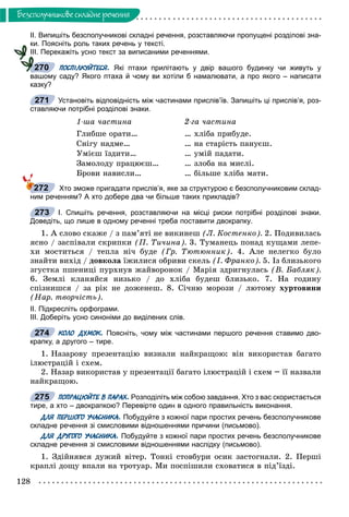 128
Áåçñïîëó÷íèêîâå ñêëàäíå ðå÷åííÿ
ІІ. Випишіть безсполучникові складні речення, розставляючи пропущені розділові зна-
ки. Поясніть роль таких речень у тексті.
ІІІ. Перекажіть усно текст за виписаними реченнями.
ПОСПІЛКУЙТЕСЯ. Які птахи прилітають у двір вашого будинку чи живуть у
вашому саду? Якого птаха й чому ви хотіли б намалювати, а про якого – написати
казку?
Установіть відповідність між частинами прислів’їв. Запишіть ці прислів’я, роз-
ставляючи потрібні розділові знаки.
1-øà ÷àñòèíà
Ãëèáøå îðàòè…
Ñíіãó íàäìå…
Óìієø їçäèòè…
Çàìîëîäó ïðàöþєø…
Áðîâè íàâèñëè…
2-ãà ÷àñòèíà
… õëіáà ïðèáóäå.
… íà ñòàðіñòü ïàíóєø.
… óìіé ïàäàòè.
… çëîáà íà ìèñëі.
… áіëüøå õëіáà ìàòè.
Хто зможе пригадати прислів’я, яке за структурою є безсполучниковим склад-
ним реченням? А хто добере два чи більше таких прикладів?
І. Спишіть речення, розставляючи на місці риски потрібні розділові знаки.
Доведіть, що лише в одному реченні треба поставити двокрапку.
1. À ñëîâî ñêàæå / ç ïàì’ÿòі íå âèêèíåø (Ë. Êîñòåíêî). 2. Ïîäèâèëàñü
ÿñíî / çàñïіâàëè ñêðèïêè (Ï. Òè÷èíà). 3. Òóìàíåöü ïîíàä êóùàìè ëåïå-
õè ìîñòèòüñÿ / òåïëà íі÷ áóäå (Ãð. Òþòþííèê). 4. Àëå íåëåãêî áóëî
çíàéòè âèõіä / äîâêîëà їæèëèñÿ îáðèâè ñêåëü (І. Ôðàíêî). 5. Іç áëèçüêîãî
çãóñòêà ïøåíèöі ïóðõíóâ æàéâîðîíîê / Ìàðіÿ çäðèãíóëàñü (Â. Áàáëÿê).
6. Çåìëі êëàíÿéñÿ íèçüêî / äî õëіáà áóäåø áëèçüêî. 7. Íà ãîäèíó
ñïіçíèøñÿ / çà ðіê íå äîæåíåø. 8. Ñі÷íþ ìîðîçè / ëþòîìó õóðòîâèíè
(Íàð. òâîð÷іñòü).
ІІ. Підкресліть орфограми.
ІІІ. Доберіть усно синоніми до виділених слів.
КОЛО ДУМОК. Поясніть, чому між частинами першого речення ставимо дво-
крапку, а другого – тире.
1. Íàçàðîâó ïðåçåíòàöіþ âèçíàëè íàéêðàùîþ: âіí âèêîðèñòàâ áàãàòî
іëþñòðàöіé і ñõåì.
2. Íàçàð âèêîðèñòàâ ó ïðåçåíòàöії áàãàòî іëþñòðàöіé і ñõåì – її íàçâàëè
íàéêðàùîþ.
ПОПРАЦЮЙТЕ В ПАРАХ. Розподіліть між собою завдання. Хто з вас скористається
тире, а хто – двокрапкою? Перевірте один в одного правильність виконання.
ДЛЯ ПЕРШОГО УЧАСНИКА. Побудуйте з кожної пари простих речень безсполучникове
складне речення зі смисловими відношеннями причини (письмово).
ДЛЯ ДРУГОГО УЧАСНИКА. Побудуйте з кожної пари простих речень безсполучникове
складне речення зі смисловими відношеннями наслідку (письмово).
1. Çäіéíÿâñÿ äóæèé âіòåð. Òîíêі ñòîâáóðè îñèê çàñòîãíàëè. 2. Ïåðøі
êðàïëі äîùó âïàëè íà òðîòóàð. Ìè ïîñïіøèëè ñõîâàòèñÿ â ïіä’їçäі.
270
271
272
273
274
275
 