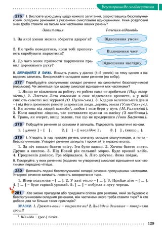 129
Áåçñïîëó÷íèêîâå ñêëàäíå ðå÷åííÿ
І. Висловте усно думку щодо кожного запитання, скориставшись безсполучни-
ковим складним реченням з указаними смисловими відношеннями. Який розділовий
знак треба ставити на письмі між частинами ваших речень?
Çàïèòàííÿ Ðå÷åííÿ-âіäïîâіäü
1. Çà ÿêîї óìîâè ìîæíà çáåðåãòè çäîðîâ’ÿ? Âіäíîøåííÿ óìîâè
2. ßê òðåáà ïîâîäèòèñÿ, êîëè òîáі ïðîïîíó-
þòü ñïðîáóâàòè íàðêîòèêè?
Âіäíîøåííÿ ÷àñó
3. Äî ÷îãî ìîæå ïðèçâåñòè ïîðóøåííÿ ïðà-
âèë äîðîæíüîãî ðóõó?
óÂіäíîøåííÿ íàñëіäêóó
ІІ. ПОПРАЦЮЙТЕ В ПАРАХ. Візьміть участь у діалозі (4–5 реплік) на тему одного з на-
ведених запитань. Використайте складене вами речення (на вибір).
Перебудуйте сполучникові складні речення на синонімічні безсполучникові
(письмово). Чи зміняться при цьому смислові відношення між частинами?
1. ßêùî íå âіçüìåøñÿ çà ðîáîòó, òî ðîáîòà ñàìà íå çðîáèòüñÿ (Íàð. òâîð-
÷іñòü). 2. Ëëєòüñÿ Ëåòà ñëüîçàìè â ñâîє ïіäçåìåëëÿ âðî÷èñòå, à ó íåáі
ñèíіþòü ñàìîòíі ìîї æóðàâëі (Î. Ïóõîíñüêà). 3. Óäàðèâ âåëåòåíñüêèé äçâіí
– і âіä éîãî ãðîìîâîãî ðîêîòó çàòðåìòіëè ëþäè, äåðåâà, çåìëÿ (Óëàñ Ñàì÷óê).
4. ßê õî÷åø âіä ëþäåé øàíîáè1, ëþáîâ і ãíіâ áåðè ó ïóòü (Ì. Ðèëüñüêèé).
5. Êîëè çàöâіòàє ëіùèíà, ÷àñ âèñòàâëÿòè âóëèêè íà ïàñіêó (Ç ïîñіáíèêà).
6. Òðàâà, ÿê î÷åðåò, âèùå ãîëîâè, òàê ùî íå ïðîäåðåøñÿ (Іâàí Áàãðÿíèé).
Побудуйте речення за схемами й запишіть. Підкресліть граматичні основи.
1. [ óìîâà ] – [ ] . 2. [ ] – [ íàñëіäîê ] . 3. [ ] , (ÿêùî… ).
І. Утворіть із пар простих речень спочатку складне сполучникове, а потім –
безсполучникове. Утворені речення запишіть і прочитайте виразно вголос.
1. Çà íі÷ âèïàëî áàãàòî ñíіãó. Іòè áóëî âàæêî. 2. Õî÷åø áàãàòî çíàòè.
Äðóæè ç êíèãîþ. 3. Ïіä Íîâèé ðіê ñèëüíèé ìîðîç. Áóäå âðîæàé õëіáà.
4. Ïðîäçâåíіâ äçâіíîê. Ãðà îáіðâàëàñÿ. 5. Ëіòî äîáóâàє. Çèìà ïîїäàє.
ІІ. Поміркуйте, у яких реченнях (поданих чи утворених) смислові відношення між час-
тинами передано чіткіше.
Доповніть подані безсполучникові складні речення пропущеними частинами.
Утворені речення запишіть, поясніть використання тире.
1. Âіòåð ïîäóæ÷àâ – [ … ]. 2. Ó õàòі òåïëî – [ … ]. 3. Ïðèéäå ëіòî – [ … ].
4. [ … ] – áóäå ãàðíèé óðîæàé. 5. [ … ] – ïîáðåëà ç ëóãó ÷åðåäà.
Хто зможе пригадати або придумати слоган для реклами, який за будовою є
безсполучниковим складним реченням, між частинами якого треба ставити тире? А хто
добере два чи більше таких прикладів?
ЗРАЗКИ. 1. Ãðàþòü âîíè – âèãðàєòå âè! 2. Çíàéäåø äåøåâøå – ïîâåðíåìî
ãðîøі!
1 Øàíîáà – (ðîñ.) ïî÷ёò.
276
277
278
279
280
281
 