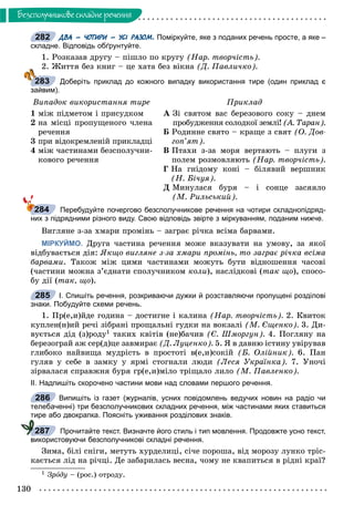 130
Áåçñïîëó÷íèêîâå ñêëàäíå ðå÷åííÿ
ДВА – ЧОТИРИ – УСІ РАЗОМ. Поміркуйте, яке з поданих речень просте, а яке –
складне. Відповідь обґрунтуйте.
1. Ðîçêàçàâ äðóãó – ïіøëî ïî êðóãó (Íàð. òâîð÷іñòü).
2. Æèòòÿ áåç êíèã – öå õàòà áåç âіêíà (Ä. Ïàâëè÷êî).
’’ Доберіть приклад до кожного випадку використання тире (один приклад є
зайвим).
Âèïàäîê âèêîðèñòàííÿ òèðå Ïðèêëàä
1 ìіæ ïіäìåòîì і ïðèñóäêîì
2 íà ìіñöі ïðîïóùåíîãî ÷ëåíà
ðå÷åííÿ
3 ïðè âіäîêðåìëåíіé ïðèêëàäöі
4 ìіæ ÷àñòèíàìè áåçñïîëó÷íè-
êîâîãî ðå÷åííÿ
À Çі ñâÿòîì âàñ áåðåçîâîãî ñîêó – äíåì
ïðîáóäæåííÿ ñîëîäêîї çåìëі! (À. Òàðàí).
Á Ðîäèííå ñâÿòî – êðàùå ç ñâÿò (Î. Äîâ-
ãîï’ÿò).
Â Ïòàõè ç-çà ìîðÿ âåðòàþòü – ïëóãè ç
ïîëåì ðîçìîâëÿþòü (Íàð. òâîð÷іñòü).
Ã Íà ãíіäîìó êîíі – áіëÿâèé âåðøíèê
(Í. Áі÷óÿ).
Ä Ìèíóëàñÿ áóðÿ – і ñîíöå çàñÿÿëî
(Ì. Ðèëüñüêèé).
Перебудуйте почергово безсполучникове речення на чотири складнопідряд-
них з підрядними різного виду. Свою відповідь звірте з міркуванням, поданим нижче.
Âèãëÿíå ç-çà õìàðè ïðîìіíü – çàãðàє ðі÷êà âñіìà áàðâàìè.
МІРКУЙМО. Äðóãà ÷àñòèíà ðå÷åííÿ ìîæå âêàçóâàòè íà óìîâó, çà ÿêîї
âіäáóâàєòüñÿ äіÿ: ßêùî âèãëÿíå ç-çà õìàðè ïðîìіíü, òî çàãðàє ðі÷êà âñіìà
áàðâàìè. Òàêîæ ìіæ öèìè ÷àñòèíàìè ìîæóòü áóòè âіäíîøåííÿ ÷àñîâі
(÷àñòèíè ìîæíà ç’єäíàòè ñïîëó÷íèêîì êîëè), íàñëіäêîâі (òàê ùî), ñïîñî-
áó äії (òàê, ùî).
І. Спишіть речення, розкриваючи дужки й розставляючи пропущені розділові
знаки. Побудуйте схеми речень.
1. Ïð(å,è)éäå ãîäèíà – äîñòèãíå і êàëèíà (Íàð. òâîð÷іñòü). 2. Êâèòîê
êóïëåí(í)èé ðå÷і çіáðàíі ïðîùàëüíі ãóäêè íà âîêçàëі (Ì. Єùåíêî). 3. Äè-
âóєòüñÿ äіä (ç)ðîäó1 òàêèõ êâіòіâ (íå)áà÷èâ (Є. Øìîðãóí). 4. Ïîãëÿíó íà
áåðåçîãðàé àæ ñåð(ä)öå çàâìèðàє (Ä. Ëóöåíêî). 5. ß â äàâíþ іñòèíó óâіðóâàâ
ãëèáîêî íàéâèùà ìóäðіñòü â ïðîñòîòі â(å,è)ñîêіé (Á. Îëіéíèê). 6. Ïàí
ãóëÿâ ó ñåáå â çàìêó ó ÿðìі ñòîãíàëè ëþäè (Ëåñÿ Óêðàїíêà). 7. Óíî÷і
çіðâàëàñÿ ñïðàâæíÿ áóðÿ ãð(å,è)ìіëî òðіùàëî ëèëî (Ì. Ïàâëåíêî).
ІІ. Надпишіть скорочено частини мови над словами першого речення.
Випишіть із газет (журналів, усних повідомлень ведучих новин на радіо чи
телебаченні) три безсполучникових складних речення, між частинами яких ставиться
тире або двокрапка. Поясніть уживання розділових знаків.
Прочитайте текст. Визначте його стиль і тип мовлення. Продовжте усно текст,
використовуючи безсполучникові складні речення.
Çèìà, áіëі ñíіãè, ìåòóòü õóðäåëèöі, ñі÷å ïîðîøà, âіä ìîðîçó ëóíêî òðіñ-
êàєòüñÿ ëіä íà ðі÷öі. Äå çàáàðèëàñü âåñíà, ÷îìó íå êâàïèòüñÿ â ðіäíі êðàї?
1 Çðîäó – (ðîñ.) îòðîäó.
282
283
284
285
286
287
 